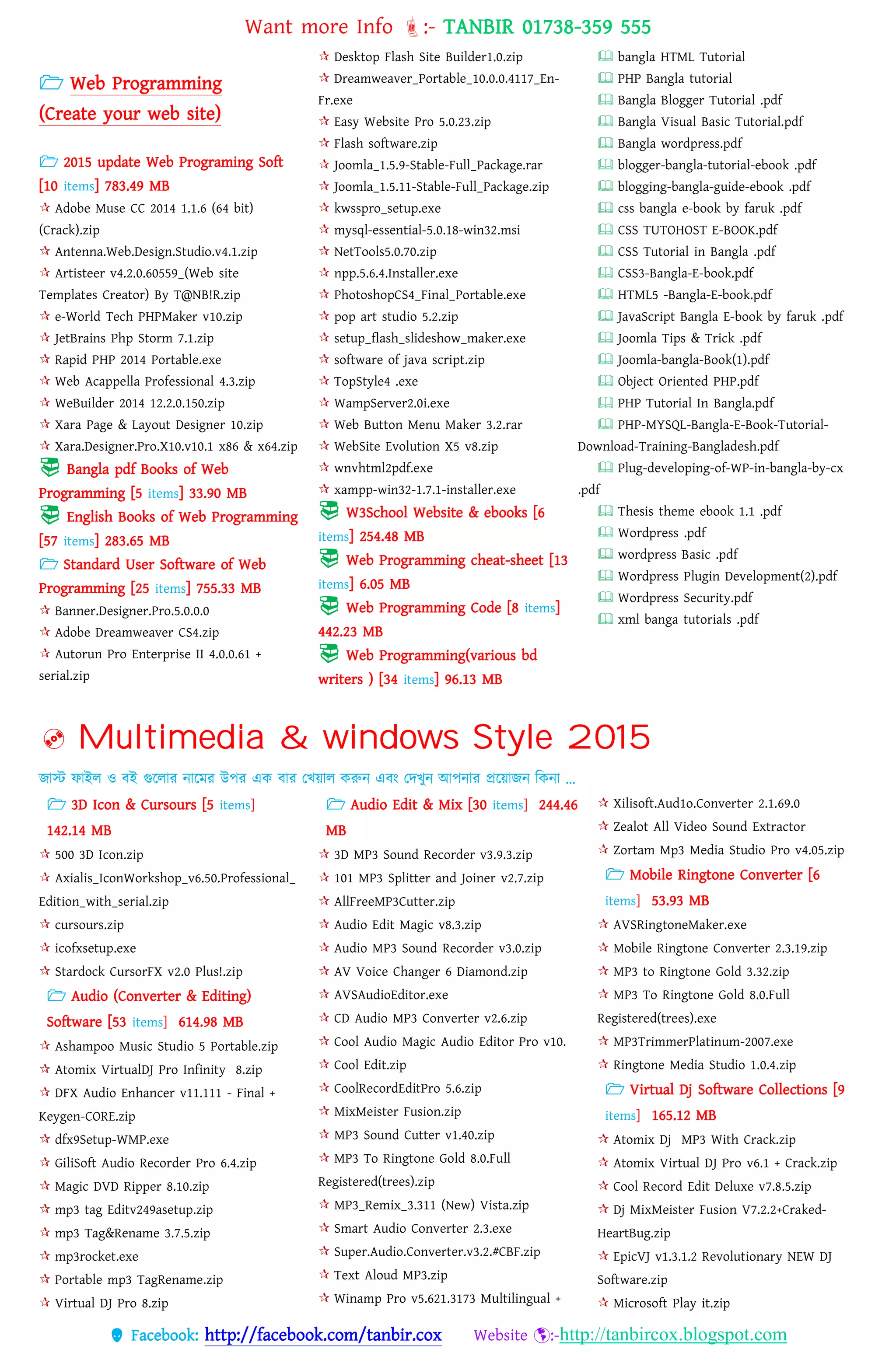 Want more Info :- TANBIR 01738-359 555
 Facebook: http://facebook.com/tanbir.cox Website :-http://tanbircox.blogspot.com
 Web Programming
(Create your web site)
 2015 update Web Programing Soft
[10 items] 783.49 MB
 Adobe Muse CC 2014 1.1.6 (64 bit)
(Crack).zip
 Antenna.Web.Design.Studio.v4.1.zip
 Artisteer v4.2.0.60559_(Web site
Templates Creator) By T@NB!R.zip
 e-World Tech PHPMaker v10.zip
 JetBrains Php Storm 7.1.zip
 Rapid PHP 2014 Portable.exe
 Web Acappella Professional 4.3.zip
 WeBuilder 2014 12.2.0.150.zip
 Xara Page & Layout Designer 10.zip
 Xara.Designer.Pro.X10.v10.1 x86 & x64.zip
 Bangla pdf Books of Web
Programming [5 items] 33.90 MB
 English Books of Web Programming
[57 items] 283.65 MB
 Standard User Software of Web
Programming [25 items] 755.33 MB
 Banner.Designer.Pro.5.0.0.0
 Adobe Dreamweaver CS4.zip
 Autorun Pro Enterprise II 4.0.0.61 +
serial.zip
 Desktop Flash Site Builder1.0.zip
 Dreamweaver_Portable_10.0.0.4117_En-
Fr.exe
 Easy Website Pro 5.0.23.zip
 Flash software.zip
 Joomla_1.5.9-Stable-Full_Package.rar
 Joomla_1.5.11-Stable-Full_Package.zip
 kwsspro_setup.exe
 mysql-essential-5.0.18-win32.msi
 NetTools5.0.70.zip
 npp.5.6.4.Installer.exe
 PhotoshopCS4_Final_Portable.exe
 pop art studio 5.2.zip
 setup_flash_slideshow_maker.exe
 software of java script.zip
 TopStyle4 .exe
 WampServer2.0i.exe
 Web Button Menu Maker 3.2.rar
 WebSite Evolution X5 v8.zip
 wnvhtml2pdf.exe
 xampp-win32-1.7.1-installer.exe
 W3School Website & ebooks [6
items] 254.48 MB
 Web Programming cheat-sheet [13
items] 6.05 MB
 Web Programming Code [8 items]
442.23 MB
 Web Programming(various bd
writers ) [34 items] 96.13 MB
 bangla HTML Tutorial
 PHP Bangla tutorial
 Bangla Blogger Tutorial .pdf
 Bangla Visual Basic Tutorial.pdf
 Bangla wordpress.pdf
 blogger-bangla-tutorial-ebook .pdf
 blogging-bangla-guide-ebook .pdf
 css bangla e-book by faruk .pdf
 CSS TUTOHOST E-BOOK.pdf
 CSS Tutorial in Bangla .pdf
 CSS3-Bangla-E-book.pdf
 HTML5 -Bangla-E-book.pdf
 JavaScript Bangla E-book by faruk .pdf
 Joomla Tips & Trick .pdf
 Joomla-bangla-Book(1).pdf
 Object Oriented PHP.pdf
 PHP Tutorial In Bangla.pdf
 PHP-MYSQL-Bangla-E-Book-Tutorial-
Download-Training-Bangladesh.pdf
 Plug-developing-of-WP-in-bangla-by-cx
.pdf
 Thesis theme ebook 1.1 .pdf
 Wordpress .pdf
 wordpress Basic .pdf
 Wordpress Plugin Development(2).pdf
 Wordpress Security.pdf
 xml banga tutorials .pdf
 Multimedia & windows Style 2015
জাস্ট ফাইে ও বই গুরোর নারমর উের এক বার তখ্য়্াে করুন এবং তেখ্ুন আেনার প্ররয়্াজন বকনা …
 3D Icon & Cursours [5 items]
142.14 MB
 500 3D Icon.zip
 Axialis_IconWorkshop_v6.50.Professional_
Edition_with_serial.zip
 cursours.zip
 icofxsetup.exe
 Stardock CursorFX v2.0 Plus!.zip
 Audio (Converter & Editing)
Software [53 items] 614.98 MB
 Ashampoo Music Studio 5 Portable.zip
 Atomix VirtualDJ Pro Infinity 8.zip
 DFX Audio Enhancer v11.111 - Final +
Keygen-CORE.zip
 dfx9Setup-WMP.exe
 GiliSoft Audio Recorder Pro 6.4.zip
 Magic DVD Ripper 8.10.zip
 mp3 tag Editv249asetup.zip
 mp3 Tag&Rename 3.7.5.zip
 mp3rocket.exe
 Portable mp3 TagRename.zip
 Virtual DJ Pro 8.zip
 Audio Edit & Mix [30 items] 244.46
MB
 3D MP3 Sound Recorder v3.9.3.zip
 101 MP3 Splitter and Joiner v2.7.zip
 AllFreeMP3Cutter.zip
 Audio Edit Magic v8.3.zip
 Audio MP3 Sound Recorder v3.0.zip
 AV Voice Changer 6 Diamond.zip
 AVSAudioEditor.exe
 CD Audio MP3 Converter v2.6.zip
 Cool Audio Magic Audio Editor Pro v10.
 Cool Edit.zip
 CoolRecordEditPro 5.6.zip
 MixMeister Fusion.zip
 MP3 Sound Cutter v1.40.zip
 MP3 To Ringtone Gold 8.0.Full
Registered(trees).zip
 MP3_Remix_3.311 (New) Vista.zip
 Smart Audio Converter 2.3.exe
 Super.Audio.Converter.v3.2.#CBF.zip
 Text Aloud MP3.zip
 Winamp Pro v5.621.3173 Multilingual +
 Xilisoft.Aud1o.Converter 2.1.69.0
 Zealot All Video Sound Extractor
 Zortam Mp3 Media Studio Pro v4.05.zip
 Mobile Ringtone Converter [6
items] 53.93 MB
 AVSRingtoneMaker.exe
 Mobile Ringtone Converter 2.3.19.zip
 MP3 to Ringtone Gold 3.32.zip
 MP3 To Ringtone Gold 8.0.Full
Registered(trees).exe
 MP3TrimmerPlatinum-2007.exe
 Ringtone Media Studio 1.0.4.zip
 Virtual Dj Software Collections [9
items] 165.12 MB
 Atomix Dj MP3 With Crack.zip
 Atomix Virtual DJ Pro v6.1 + Crack.zip
 Cool Record Edit Deluxe v7.8.5.zip
 Dj MixMeister Fusion V7.2.2+Craked-
HeartBug.zip
 EpicVJ v1.3.1.2 Revolutionary NEW DJ
Software.zip
 Microsoft Play it.zip
 