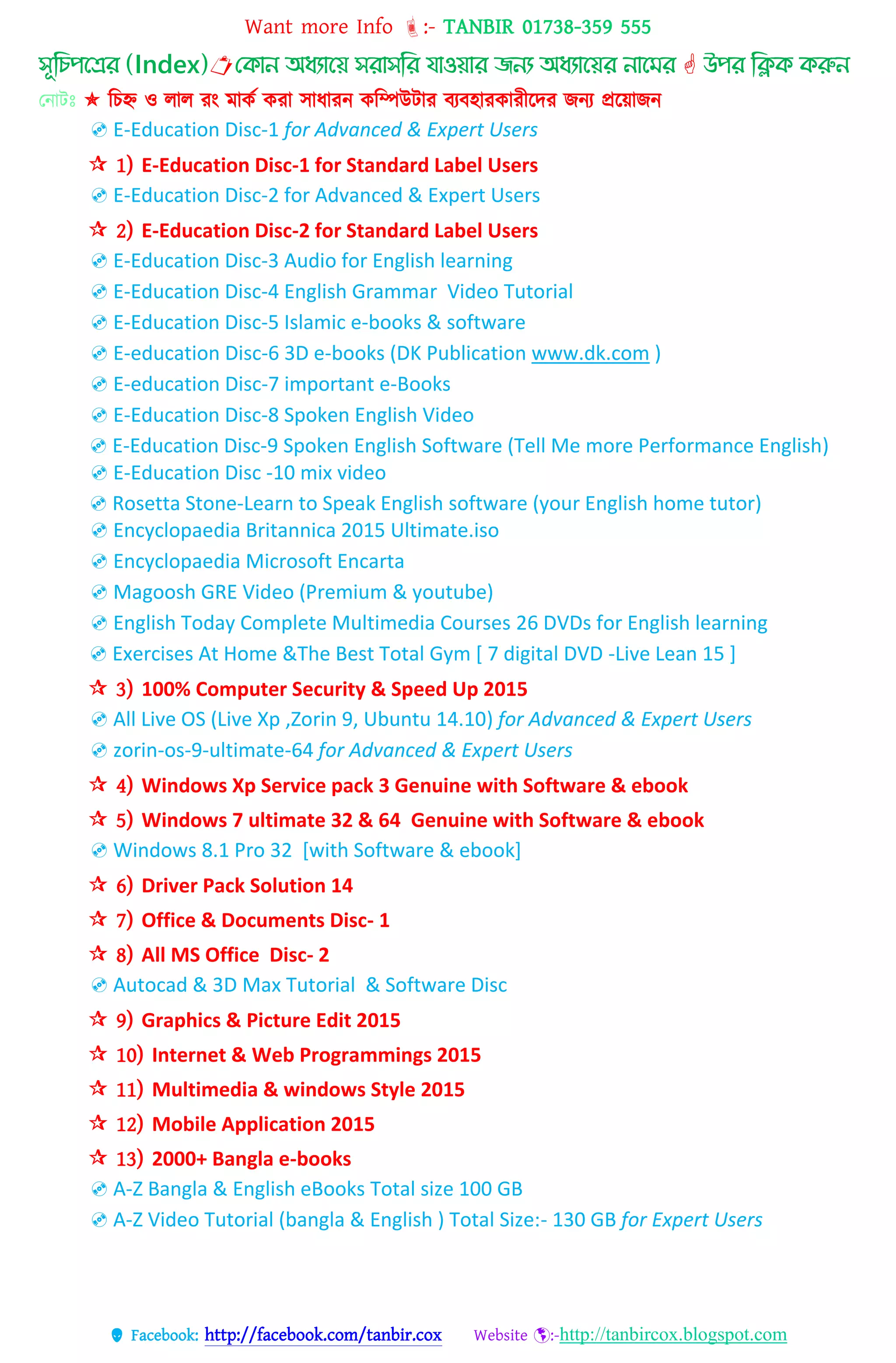Want more Info :- TANBIR 01738-359 555
 Facebook: http://facebook.com/tanbir.cox Website :-http://tanbircox.blogspot.com
সূম্পিপদের (Index)মকোন অধযোদয় সরোসম্পর র্োওয়োর জনয অধযোদয়র নোদ র  উপর ম্পিক করুন
তনাটঃ  বেহ্ন ও োে রং মাকস করা সাধ্ারন কবম্পউটার বযবহারকারীরের জনয প্ররয়্াজন
E-Education Disc-1 for Advanced & Expert Users
 1) E-Education Disc-1 for Standard Label Users
E-Education Disc-2 for Advanced & Expert Users
 2) E-Education Disc-2 for Standard Label Users
E-Education Disc-3 Audio for English learning
E-Education Disc-4 English Grammar Video Tutorial
E-Education Disc-5 Islamic e-books & software
E-education Disc-6 3D e-books (DK Publication www.dk.com )
E-education Disc-7 important e-Books
E-Education Disc-8 Spoken English Video
E-Education Disc-9 Spoken English Software (Tell Me more Performance English)
E-Education Disc -10 mix video
Rosetta Stone-Learn to Speak English software (your English home tutor)
Encyclopaedia Britannica 2015 Ultimate.iso
Encyclopaedia Microsoft Encarta
Magoosh GRE Video (Premium & youtube)
English Today Complete Multimedia Courses 26 DVDs for English learning
Exercises At Home &The Best Total Gym [ 7 digital DVD -Live Lean 15 ]
 3) 100% Computer Security & Speed Up 2015
All Live OS (Live Xp ,Zorin 9, Ubuntu 14.10) for Advanced & Expert Users
zorin-os-9-ultimate-64 for Advanced & Expert Users
 4) Windows Xp Service pack 3 Genuine with Software & ebook
 5) Windows 7 ultimate 32 & 64 Genuine with Software & ebook
Windows 8.1 Pro 32 [with Software & ebook]
 6) Driver Pack Solution 14
 7) Office & Documents Disc- 1
 8) All MS Office Disc- 2
Autocad & 3D Max Tutorial & Software Disc
 9) Graphics & Picture Edit 2015
 10) Internet & Web Programmings 2015
 11) Multimedia & windows Style 2015
 12) Mobile Application 2015
 13) 2000+ Bangla e-books
A-Z Bangla & English eBooks Total size 100 GB
A-Z Video Tutorial (bangla & English ) Total Size:- 130 GB for Expert Users
 