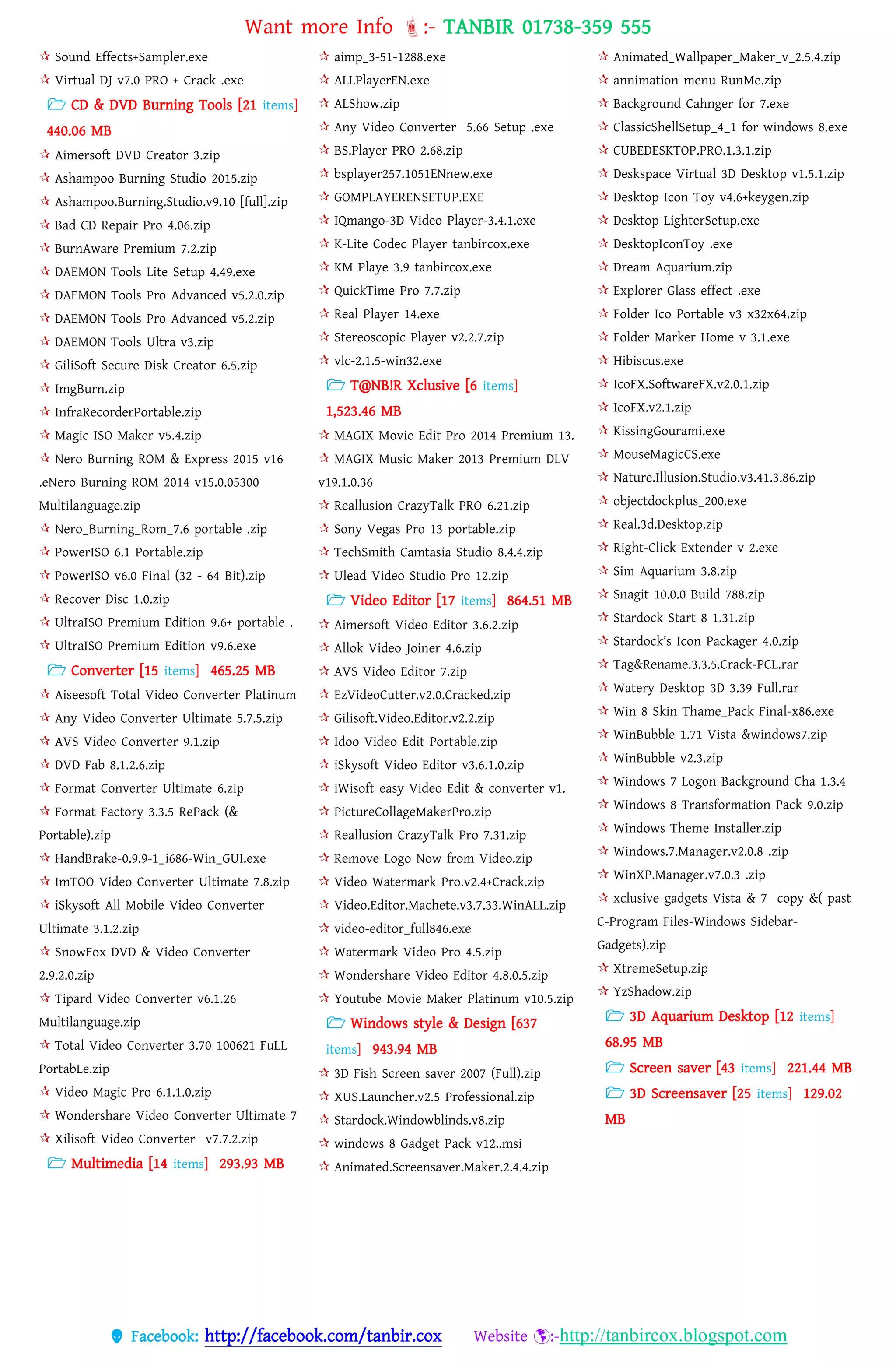 Want more Info :- TANBIR 01738-359 555
 Facebook: http://facebook.com/tanbir.cox Website :-http://tanbircox.blogspot.com
 Sound Effects+Sampler.exe
 Virtual DJ v7.0 PRO + Crack .exe
 CD & DVD Burning Tools [21 items]
440.06 MB
 Aimersoft DVD Creator 3.zip
 Ashampoo Burning Studio 2015.zip
 Ashampoo.Burning.Studio.v9.10 [full].zip
 Bad CD Repair Pro 4.06.zip
 BurnAware Premium 7.2.zip
 DAEMON Tools Lite Setup 4.49.exe
 DAEMON Tools Pro Advanced v5.2.0.zip
 DAEMON Tools Pro Advanced v5.2.zip
 DAEMON Tools Ultra v3.zip
 GiliSoft Secure Disk Creator 6.5.zip
 ImgBurn.zip
 InfraRecorderPortable.zip
 Magic ISO Maker v5.4.zip
 Nero Burning ROM & Express 2015 v16
.eNero Burning ROM 2014 v15.0.05300
Multilanguage.zip
 Nero_Burning_Rom_7.6 portable .zip
 PowerISO 6.1 Portable.zip
 PowerISO v6.0 Final (32 - 64 Bit).zip
 Recover Disc 1.0.zip
 UltraISO Premium Edition 9.6+ portable .
 UltraISO Premium Edition v9.6.exe
 Converter [15 items] 465.25 MB
 Aiseesoft Total Video Converter Platinum
 Any Video Converter Ultimate 5.7.5.zip
 AVS Video Converter 9.1.zip
 DVD Fab 8.1.2.6.zip
 Format Converter Ultimate 6.zip
 Format Factory 3.3.5 RePack (&
Portable).zip
 HandBrake-0.9.9-1_i686-Win_GUI.exe
 ImTOO Video Converter Ultimate 7.8.zip
 iSkysoft All Mobile Video Converter
Ultimate 3.1.2.zip
 SnowFox DVD & Video Converter
2.9.2.0.zip
 Tipard Video Converter v6.1.26
Multilanguage.zip
 Total Video Converter 3.70 100621 FuLL
PortabLe.zip
 Video Magic Pro 6.1.1.0.zip
 Wondershare Video Converter Ultimate 7
 Xilisoft Video Converter v7.7.2.zip
 Multimedia [14 items] 293.93 MB
 aimp_3-51-1288.exe
 ALLPlayerEN.exe
 ALShow.zip
 Any Video Converter 5.66 Setup .exe
 BS.Player PRO 2.68.zip
 bsplayer257.1051ENnew.exe
 GOMPLAYERENSETUP.EXE
 IQmango-3D Video Player-3.4.1.exe
 K-Lite Codec Player tanbircox.exe
 KM Playe 3.9 tanbircox.exe
 QuickTime Pro 7.7.zip
 Real Player 14.exe
 Stereoscopic Player v2.2.7.zip
 vlc-2.1.5-win32.exe
 T@NB!R Xclusive [6 items]
1,523.46 MB
 MAGIX Movie Edit Pro 2014 Premium 13.
 MAGIX Music Maker 2013 Premium DLV
v19.1.0.36
 Reallusion CrazyTalk PRO 6.21.zip
 Sony Vegas Pro 13 portable.zip
 TechSmith Camtasia Studio 8.4.4.zip
 Ulead Video Studio Pro 12.zip
 Video Editor [17 items] 864.51 MB
 Aimersoft Video Editor 3.6.2.zip
 Allok Video Joiner 4.6.zip
 AVS Video Editor 7.zip
 EzVideoCutter.v2.0.Cracked.zip
 Gilisoft.Video.Editor.v2.2.zip
 Idoo Video Edit Portable.zip
 iSkysoft Video Editor v3.6.1.0.zip
 iWisoft easy Video Edit & converter v1.
 PictureCollageMakerPro.zip
 Reallusion CrazyTalk Pro 7.31.zip
 Remove Logo Now from Video.zip
 Video Watermark Pro.v2.4+Crack.zip
 Video.Editor.Machete.v3.7.33.WinALL.zip
 video-editor_full846.exe
 Watermark Video Pro 4.5.zip
 Wondershare Video Editor 4.8.0.5.zip
 Youtube Movie Maker Platinum v10.5.zip
 Windows style & Design [637
items] 943.94 MB
 3D Fish Screen saver 2007 (Full).zip
 XUS.Launcher.v2.5 Professional.zip
 Stardock.Windowblinds.v8.zip
 windows 8 Gadget Pack v12..msi
 Animated.Screensaver.Maker.2.4.4.zip
 Animated_Wallpaper_Maker_v_2.5.4.zip
 annimation menu RunMe.zip
 Background Cahnger for 7.exe
 ClassicShellSetup_4_1 for windows 8.exe
 CUBEDESKTOP.PRO.1.3.1.zip
 Deskspace Virtual 3D Desktop v1.5.1.zip
 Desktop Icon Toy v4.6+keygen.zip
 Desktop LighterSetup.exe
 DesktopIconToy .exe
 Dream Aquarium.zip
 Explorer Glass effect .exe
 Folder Ico Portable v3 x32x64.zip
 Folder Marker Home v 3.1.exe
 Hibiscus.exe
 IcoFX.SoftwareFX.v2.0.1.zip
 IcoFX.v2.1.zip
 KissingGourami.exe
 MouseMagicCS.exe
 Nature.Illusion.Studio.v3.41.3.86.zip
 objectdockplus_200.exe
 Real.3d.Desktop.zip
 Right-Click Extender v 2.exe
 Sim Aquarium 3.8.zip
 Snagit 10.0.0 Build 788.zip
 Stardock Start 8 1.31.zip
 Stardock’s Icon Packager 4.0.zip
 Tag&Rename.3.3.5.Crack-PCL.rar
 Watery Desktop 3D 3.39 Full.rar
 Win 8 Skin Thame_Pack Final-x86.exe
 WinBubble 1.71 Vista &windows7.zip
 WinBubble v2.3.zip
 Windows 7 Logon Background Cha 1.3.4
 Windows 8 Transformation Pack 9.0.zip
 Windows Theme Installer.zip
 Windows.7.Manager.v2.0.8 .zip
 WinXP.Manager.v7.0.3 .zip
 xclusive gadgets Vista & 7 copy &( past
C-Program Files-Windows Sidebar-
Gadgets).zip
 XtremeSetup.zip
 YzShadow.zip
 3D Aquarium Desktop [12 items]
68.95 MB
 Screen saver [43 items] 221.44 MB
 3D Screensaver [25 items] 129.02
MB
 