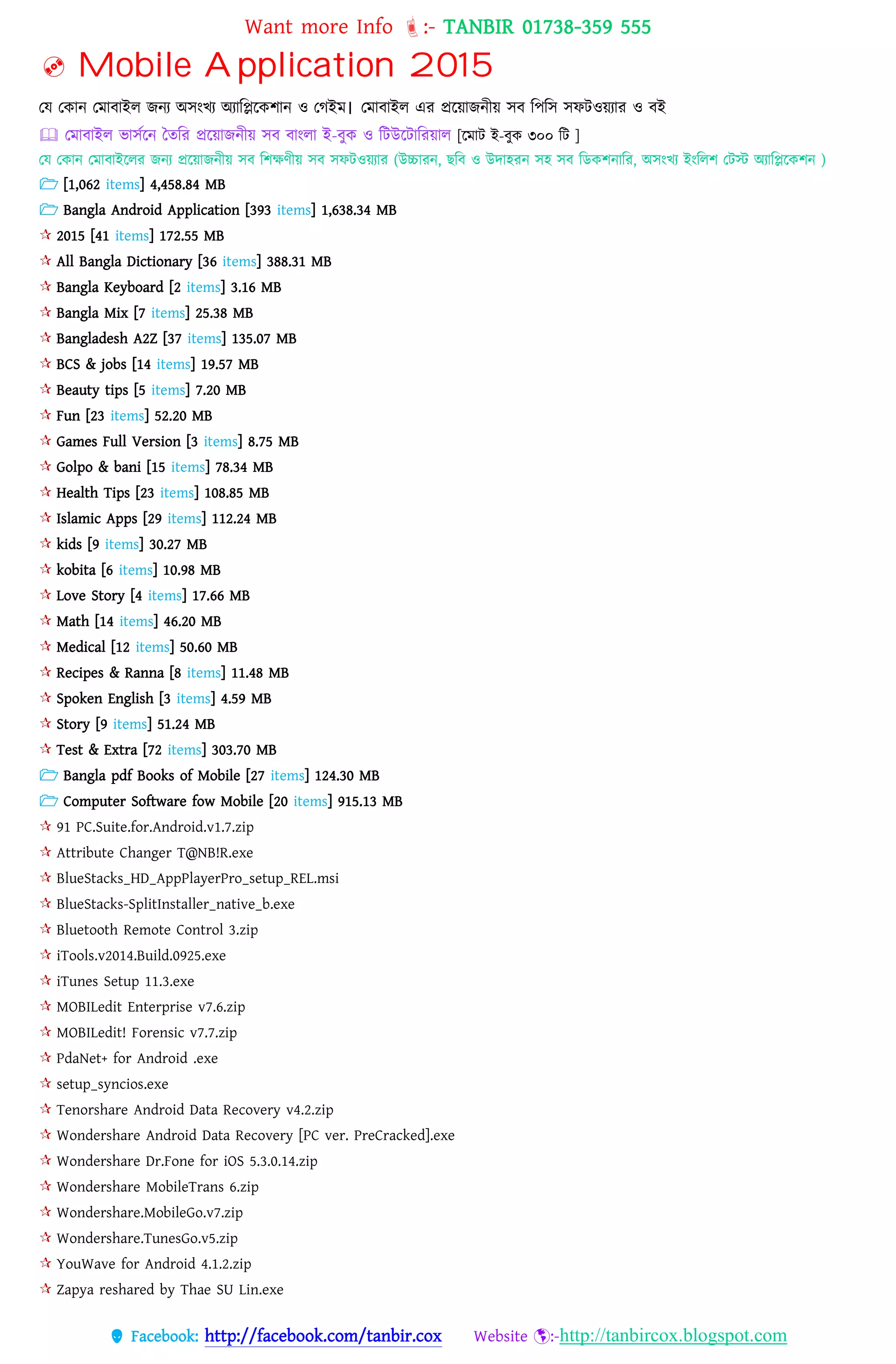 Want more Info :- TANBIR 01738-359 555
 Facebook: http://facebook.com/tanbir.cox Website :-http://tanbircox.blogspot.com
 Mobile Application 2015
তে তকোন্ তেোবোইে জন্য অিংখয অযোটিটকশোন্ ও তগইে। তেোবোইে এর প্রটয়োজন্ীয় িব টপটি িেিওয়যোর ও বই
 তেোবোইে িোিকটন্ তেটর প্রটয়োজন্ীয় িব বোংেো ই-বুক ও টিউটিোটরয়োে [টেোি ই-বুক ৩০০ টি ]
তে তকোন্ তেোবোইটের জন্য প্রটয়োজন্ীয় িব টশেণীয় িব িেিওয়যোর (উচ্চোরন্, েটব ও উেোহরন্ িহ িব টডকশন্োটর, অিংখয ইংটেশ তিস্ট অযোটিটকশন্ )
 [1,062 items] 4,458.84 MB
 Bangla Android Application [393 items] 1,638.34 MB
 2015 [41 items] 172.55 MB
 All Bangla Dictionary [36 items] 388.31 MB
 Bangla Keyboard [2 items] 3.16 MB
 Bangla Mix [7 items] 25.38 MB
 Bangladesh A2Z [37 items] 135.07 MB
 BCS & jobs [14 items] 19.57 MB
 Beauty tips [5 items] 7.20 MB
 Fun [23 items] 52.20 MB
 Games Full Version [3 items] 8.75 MB
 Golpo & bani [15 items] 78.34 MB
 Health Tips [23 items] 108.85 MB
 Islamic Apps [29 items] 112.24 MB
 kids [9 items] 30.27 MB
 kobita [6 items] 10.98 MB
 Love Story [4 items] 17.66 MB
 Math [14 items] 46.20 MB
 Medical [12 items] 50.60 MB
 Recipes & Ranna [8 items] 11.48 MB
 Spoken English [3 items] 4.59 MB
 Story [9 items] 51.24 MB
 Test & Extra [72 items] 303.70 MB
 Bangla pdf Books of Mobile [27 items] 124.30 MB
 Computer Software fow Mobile [20 items] 915.13 MB
 91 PC.Suite.for.Android.v1.7.zip
 Attribute Changer T@NB!R.exe
 BlueStacks_HD_AppPlayerPro_setup_REL.msi
 BlueStacks-SplitInstaller_native_b.exe
 Bluetooth Remote Control 3.zip
 iTools.v2014.Build.0925.exe
 iTunes Setup 11.3.exe
 MOBILedit Enterprise v7.6.zip
 MOBILedit! Forensic v7.7.zip
 PdaNet+ for Android .exe
 setup_syncios.exe
 Tenorshare Android Data Recovery v4.2.zip
 Wondershare Android Data Recovery [PC ver. PreCracked].exe
 Wondershare Dr.Fone for iOS 5.3.0.14.zip
 Wondershare MobileTrans 6.zip
 Wondershare.MobileGo.v7.zip
 Wondershare.TunesGo.v5.zip
 YouWave for Android 4.1.2.zip
 Zapya reshared by Thae SU Lin.exe
 