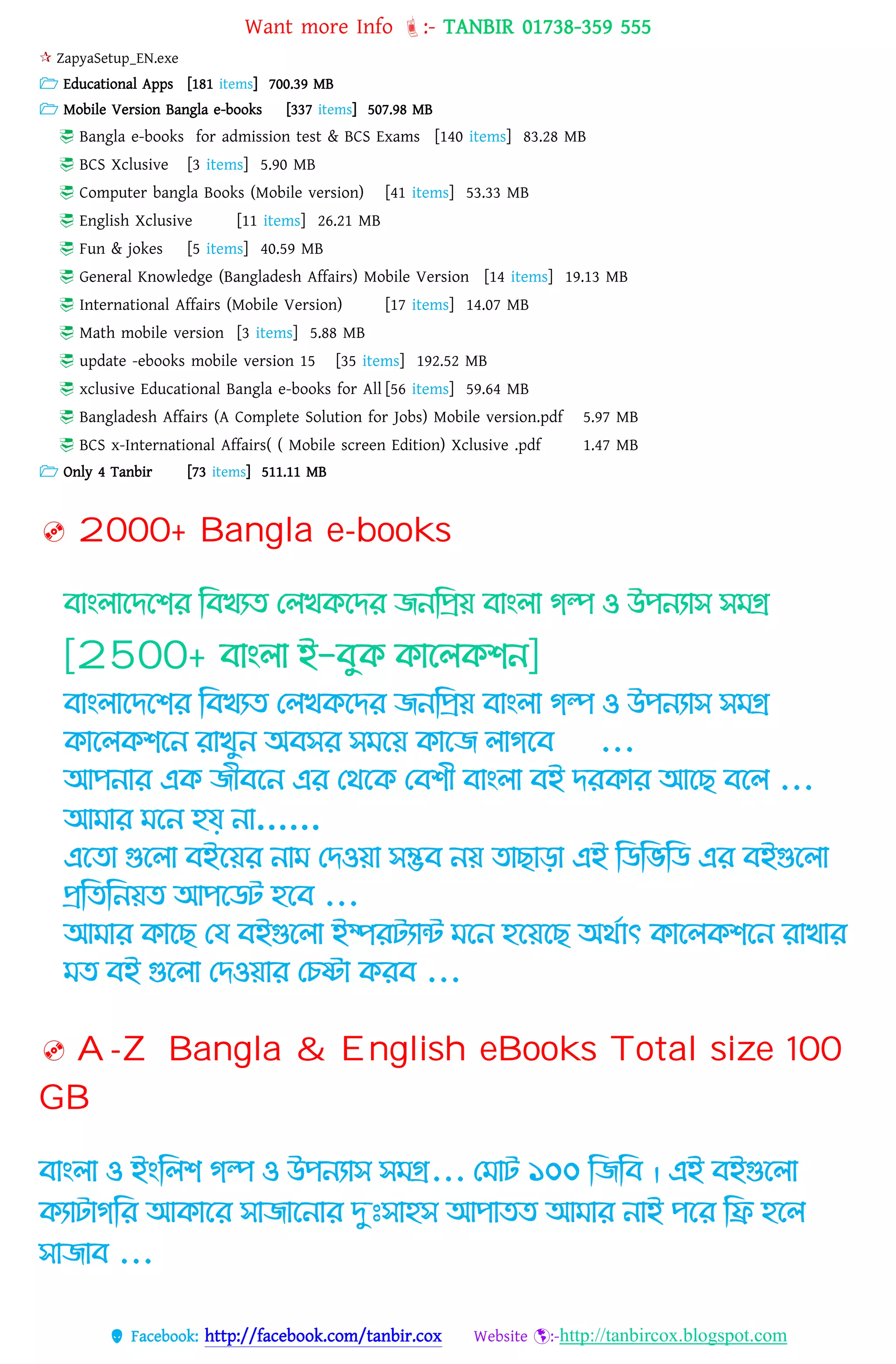 Want more Info :- TANBIR 01738-359 555
 Facebook: http://facebook.com/tanbir.cox Website :-http://tanbircox.blogspot.com
 ZapyaSetup_EN.exe
 Educational Apps [181 items] 700.39 MB
 Mobile Version Bangla e-books [337 items] 507.98 MB
 Bangla e-books for admission test & BCS Exams [140 items] 83.28 MB
 BCS Xclusive [3 items] 5.90 MB
 Computer bangla Books (Mobile version) [41 items] 53.33 MB
 English Xclusive [11 items] 26.21 MB
 Fun & jokes [5 items] 40.59 MB
 General Knowledge (Bangladesh Affairs) Mobile Version [14 items] 19.13 MB
 International Affairs (Mobile Version) [17 items] 14.07 MB
 Math mobile version [3 items] 5.88 MB
 update -ebooks mobile version 15 [35 items] 192.52 MB
 xclusive Educational Bangla e-books for All [56 items] 59.64 MB
 Bangladesh Affairs (A Complete Solution for Jobs) Mobile version.pdf 5.97 MB
 BCS x-International Affairs( ( Mobile screen Edition) Xclusive .pdf 1.47 MB
 Only 4 Tanbir [73 items] 511.11 MB
 2000+ Bangla e-books
োাং াগিগির কেখযে থ খিগির জনকপ্রয় োাং া েল্প ও উপনযাস সমগ্র
[2500+ োাং া ই-েুি িাগ িিন]
োাং াগিগির কেখযে থ খিগির জনকপ্রয় োাং া েল্প ও উপনযাস সমগ্র
িাগ িিগন রাখুন অেসর সমগয় িাগজ ােগে ...
আপনার এি জীেগন এর থথগি থেিী োাং া েই িরিার আগছ েগ ...
আমার মগন হয় না……
এগো গুগ া েইগয়র নাম থিওয়া সম্ভে নয় োছাো এই কিকভকি এর েইগুগ া
প্রকেকনয়ে আপগিট হগে ...
আমার িাগছ থয েইগুগ া ইম্পরটযাে মগন হগয়গছ অথোৎ িাগ িিগন রাখার
মে েই গুগ া থিওয়ার থিো িরে ...
 A-Z Bangla & English eBooks Total size 100
GB
োাং া ও ইাংক ি েল্প ও উপনযাস সমগ্র... থমাট ১০০ কজকে । এই েইগুগ া
িযাটােকর আিাগর সাজাগনার দেঃসাহস আপােে আমার নাই পগর কি হগ
সাজাে ...
 