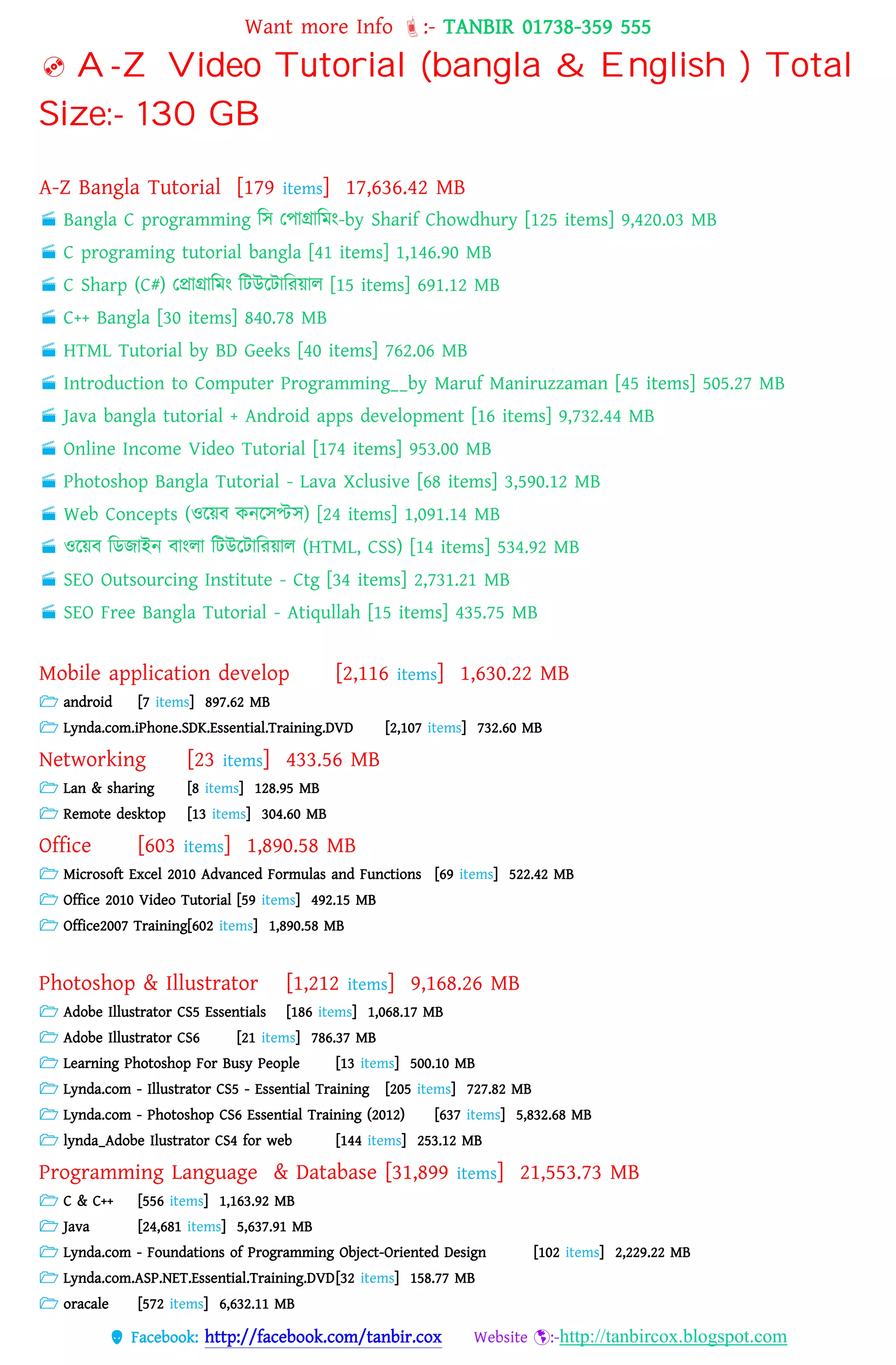 Want more Info :- TANBIR 01738-359 555
 Facebook: http://facebook.com/tanbir.cox Website :-http://tanbircox.blogspot.com
 A-Z Video Tutorial (bangla & English ) Total
Size:- 130 GB
A-Z Bangla Tutorial [179 items] 17,636.42 MB
 Bangla C programming বস তোগ্রাবমং-by Sharif Chowdhury [125 items] 9,420.03 MB
 C programing tutorial bangla [41 items] 1,146.90 MB
 C Sharp (C#) তপ্রাগ্রাবমং বটউরটাবরয়্াে [15 items] 691.12 MB
 C++ Bangla [30 items] 840.78 MB
 HTML Tutorial by BD Geeks [40 items] 762.06 MB
 Introduction to Computer Programming__by Maruf Maniruzzaman [45 items] 505.27 MB
 Java bangla tutorial + Android apps development [16 items] 9,732.44 MB
 Online Income Video Tutorial [174 items] 953.00 MB
 Photoshop Bangla Tutorial - Lava Xclusive [68 items] 3,590.12 MB
 Web Concepts (ওরয়্ব কনরসপ্টস) [24 items] 1,091.14 MB
 ওরয়্ব বডজাইন বাংো বটউরটাবরয়্াে (HTML, CSS) [14 items] 534.92 MB
 SEO Outsourcing Institute - Ctg [34 items] 2,731.21 MB
 SEO Free Bangla Tutorial - Atiqullah [15 items] 435.75 MB
Mobile application develop [2,116 items] 1,630.22 MB
 android [7 items] 897.62 MB
 Lynda.com.iPhone.SDK.Essential.Training.DVD [2,107 items] 732.60 MB
Networking [23 items] 433.56 MB
 Lan & sharing [8 items] 128.95 MB
 Remote desktop [13 items] 304.60 MB
Office [603 items] 1,890.58 MB
 Microsoft Excel 2010 Advanced Formulas and Functions [69 items] 522.42 MB
 Office 2010 Video Tutorial [59 items] 492.15 MB
 Office2007 Training[602 items] 1,890.58 MB
Photoshop & Illustrator [1,212 items] 9,168.26 MB
 Adobe Illustrator CS5 Essentials [186 items] 1,068.17 MB
 Adobe Illustrator CS6 [21 items] 786.37 MB
 Learning Photoshop For Busy People [13 items] 500.10 MB
 Lynda.com - Illustrator CS5 - Essential Training [205 items] 727.82 MB
 Lynda.com - Photoshop CS6 Essential Training (2012) [637 items] 5,832.68 MB
 lynda_Adobe Ilustrator CS4 for web [144 items] 253.12 MB
Programming Language & Database [31,899 items] 21,553.73 MB
 C & C++ [556 items] 1,163.92 MB
 Java [24,681 items] 5,637.91 MB
 Lynda.com - Foundations of Programming Object-Oriented Design [102 items] 2,229.22 MB
 Lynda.com.ASP.NET.Essential.Training.DVD[32 items] 158.77 MB
 oracale [572 items] 6,632.11 MB
 