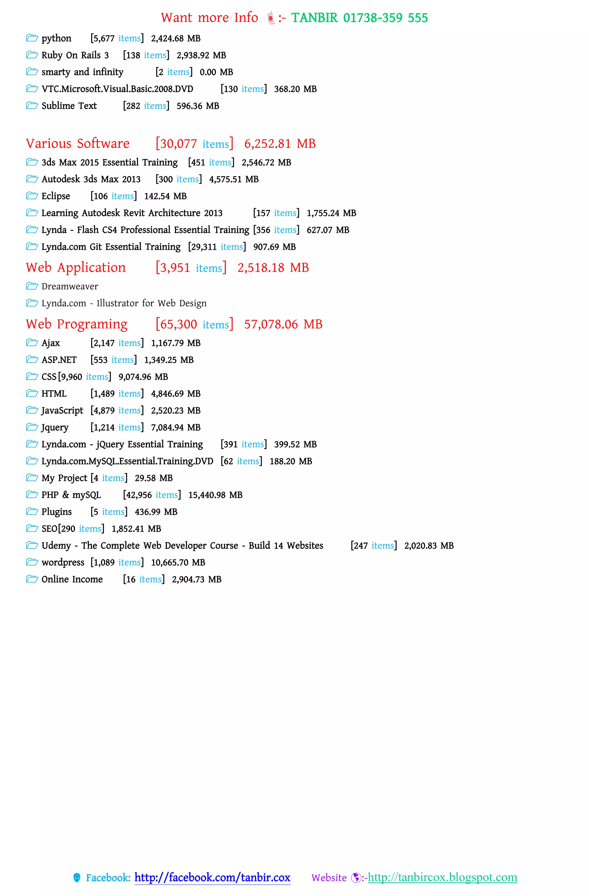 Want more Info :- TANBIR 01738-359 555
 Facebook: http://facebook.com/tanbir.cox Website :-http://tanbircox.blogspot.com
 python [5,677 items] 2,424.68 MB
 Ruby On Rails 3 [138 items] 2,938.92 MB
 smarty and infinity [2 items] 0.00 MB
 VTC.Microsoft.Visual.Basic.2008.DVD [130 items] 368.20 MB
 Sublime Text [282 items] 596.36 MB
Various Software [30,077 items] 6,252.81 MB
 3ds Max 2015 Essential Training [451 items] 2,546.72 MB
 Autodesk 3ds Max 2013 [300 items] 4,575.51 MB
 Eclipse [106 items] 142.54 MB
 Learning Autodesk Revit Architecture 2013 [157 items] 1,755.24 MB
 Lynda - Flash CS4 Professional Essential Training [356 items] 627.07 MB
 Lynda.com Git Essential Training [29,311 items] 907.69 MB
Web Application [3,951 items] 2,518.18 MB
 Dreamweaver
 Lynda.com - Illustrator for Web Design
Web Programing [65,300 items] 57,078.06 MB
 Ajax [2,147 items] 1,167.79 MB
 ASP.NET [553 items] 1,349.25 MB
 CSS [9,960 items] 9,074.96 MB
 HTML [1,489 items] 4,846.69 MB
 JavaScript [4,879 items] 2,520.23 MB
 Jquery [1,214 items] 7,084.94 MB
 Lynda.com - jQuery Essential Training [391 items] 399.52 MB
 Lynda.com.MySQL.Essential.Training.DVD [62 items] 188.20 MB
 My Project [4 items] 29.58 MB
 PHP & mySQL [42,956 items] 15,440.98 MB
 Plugins [5 items] 436.99 MB
 SEO[290 items] 1,852.41 MB
 Udemy - The Complete Web Developer Course - Build 14 Websites [247 items] 2,020.83 MB
 wordpress [1,089 items] 10,665.70 MB
 Online Income [16 items] 2,904.73 MB
 