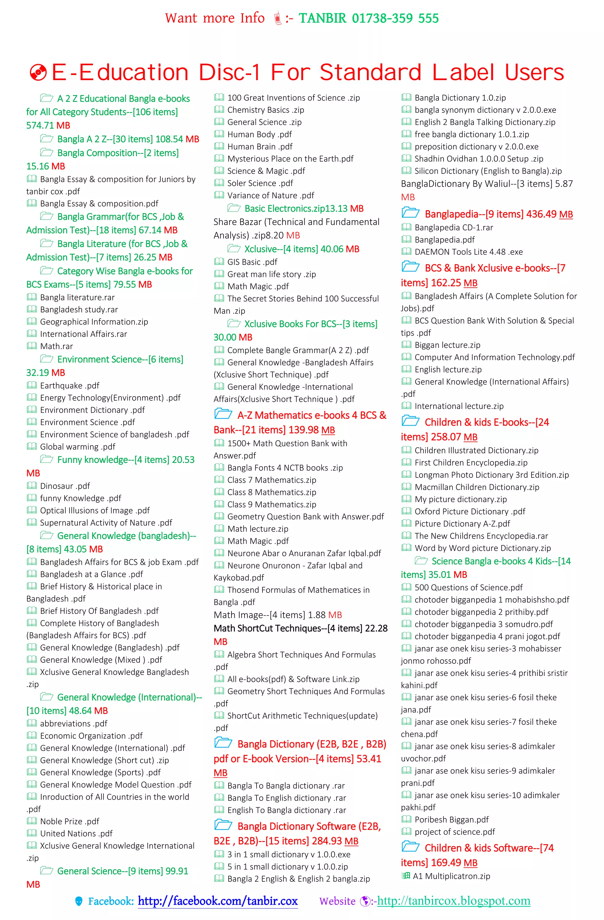 Want more Info :- TANBIR 01738-359 555
 Facebook: http://facebook.com/tanbir.cox Website :-http://tanbircox.blogspot.com
E-Education Disc-1 For Standard Label Users
 A 2 Z Educational Bangla e-books
for All Category Students--[106 items]
574.71 MB
 Bangla A 2 Z--[30 items] 108.54 MB
 Bangla Composition--[2 items]
15.16 MB
 Bangla Essay & composition for Juniors by
tanbir cox .pdf
 Bangla Essay & composition.pdf
 Bangla Grammar(for BCS ,Job &
Admission Test)--[18 items] 67.14 MB
 Bangla Literature (for BCS ,Job &
Admission Test)--[7 items] 26.25 MB
 Category Wise Bangla e-books for
BCS Exams--[5 items] 79.55 MB
 Bangla literature.rar
 Bangladesh study.rar
 Geographical Information.zip
 International Affairs.rar
 Math.rar
 Environment Science--[6 items]
32.19 MB
 Earthquake .pdf
 Energy Technology(Environment) .pdf
 Environment Dictionary .pdf
 Environment Science .pdf
 Environment Science of bangladesh .pdf
 Global warming .pdf
 Funny knowledge--[4 items] 20.53
MB
 Dinosaur .pdf
 funny Knowledge .pdf
 Optical Illusions of Image .pdf
 Supernatural Activity of Nature .pdf
 General Knowledge (bangladesh)--
[8 items] 43.05 MB
 Bangladesh Affairs for BCS & job Exam .pdf
 Bangladesh at a Glance .pdf
 Brief History & Historical place in
Bangladesh .pdf
 Brief History Of Bangladesh .pdf
 Complete History of Bangladesh
(Bangladesh Affairs for BCS) .pdf
 General Knowledge (Bangladesh) .pdf
 General Knowledge (Mixed ) .pdf
 Xclusive General Knowledge Bangladesh
.zip
 General Knowledge (International)--
[10 items] 48.64 MB
 abbreviations .pdf
 Economic Organization .pdf
 General Knowledge (International) .pdf
 General Knowledge (Short cut) .zip
 General Knowledge (Sports) .pdf
 General Knowledge Model Question .pdf
 Inroduction of All Countries in the world
.pdf
 Noble Prize .pdf
 United Nations .pdf
 Xclusive General Knowledge International
.zip
 General Science--[9 items] 99.91
MB
 100 Great Inventions of Science .zip
 Chemistry Basics .zip
 General Science .zip
 Human Body .pdf
 Human Brain .pdf
 Mysterious Place on the Earth.pdf
 Science & Magic .pdf
 Soler Science .pdf
 Variance of Nature .pdf
 Basic Electronics.zip13.13 MB
Share Bazar (Technical and Fundamental
Analysis) .zip8.20 MB
 Xclusive--[4 items] 40.06 MB
 GIS Basic .pdf
 Great man life story .zip
 Math Magic .pdf
 The Secret Stories Behind 100 Successful
Man .zip
 Xclusive Books For BCS--[3 items]
30.00 MB
 Complete Bangle Grammar(A 2 Z) .pdf
 General Knowledge -Bangladesh Affairs
(Xclusive Short Technique) .pdf
 General Knowledge -International
Affairs(Xclusive Short Technique ) .pdf
 A-Z Mathematics e-books 4 BCS &
Bank--[21 items] 139.98 MB
 1500+ Math Question Bank with
Answer.pdf
 Bangla Fonts 4 NCTB books .zip
 Class 7 Mathematics.zip
 Class 8 Mathematics.zip
 Class 9 Mathematics.zip
 Geometry Question Bank with Answer.pdf
 Math lecture.zip
 Math Magic .pdf
 Neurone Abar o Anuranan Zafar Iqbal.pdf
 Neurone Onuronon - Zafar Iqbal and
Kaykobad.pdf
 Thosend Formulas of Mathematices in
Bangla .pdf
Math Image--[4 items] 1.88 MB
Math ShortCut Techniques--[4 items] 22.28
MB
 Algebra Short Techniques And Formulas
.pdf
 All e-books(pdf) & Software Link.zip
 Geometry Short Techniques And Formulas
.pdf
 ShortCut Arithmetic Techniques(update)
.pdf
 Bangla Dictionary (E2B, B2E , B2B)
pdf or E-book Version--[4 items] 53.41
MB
 Bangla To Bangla dictionary .rar
 Bangla To English dictionary .rar
 English To Bangla dictionary .rar
 Bangla Dictionary Software (E2B,
B2E , B2B)--[15 items] 284.93 MB
 3 in 1 small dictionary v 1.0.0.exe
 5 in 1 small dictionary v 1.0.0.zip
 Bangla 2 English & English 2 bangla.zip
 Bangla Dictionary 1.0.zip
 bangla synonym dictionary v 2.0.0.exe
 English 2 Bangla Talking Dictionary.zip
 free bangla dictionary 1.0.1.zip
 preposition dictionary v 2.0.0.exe
 Shadhin Ovidhan 1.0.0.0 Setup .zip
 Silicon Dictionary (English to Bangla).zip
BanglaDictionary By Waliul--[3 items] 5.87
MB
 Banglapedia--[9 items] 436.49 MB
 Banglapedia CD-1.rar
 Banglapedia.pdf
 DAEMON Tools Lite 4.48 .exe
 BCS & Bank Xclusive e-books--[7
items] 162.25 MB
 Bangladesh Affairs (A Complete Solution for
Jobs).pdf
 BCS Question Bank With Solution & Special
tips .pdf
 Biggan lecture.zip
 Computer And Information Technology.pdf
 English lecture.zip
 General Knowledge (International Affairs)
.pdf
 International lecture.zip
 Children & kids E-books--[24
items] 258.07 MB
 Children Illustrated Dictionary.zip
 First Children Encyclopedia.zip
 Longman Photo Dictionary 3rd Edition.zip
 Macmillan Children Dictionary.zip
 My picture dictionary.zip
 Oxford Picture Dictionary .pdf
 Picture Dictionary A-Z.pdf
 The New Childrens Encyclopedia.rar
 Word by Word picture Dictionary.zip
 Science Bangla e-books 4 Kids--[14
items] 35.01 MB
 500 Questions of Science.pdf
 chotoder bigganpedia 1 mohabishsho.pdf
 chotoder bigganpedia 2 prithiby.pdf
 chotoder bigganpedia 3 somudro.pdf
 chotoder bigganpedia 4 prani jogot.pdf
 janar ase onek kisu series-3 mohabisser
jonmo rohosso.pdf
 janar ase onek kisu series-4 prithibi sristir
kahini.pdf
 janar ase onek kisu series-6 fosil theke
jana.pdf
 janar ase onek kisu series-7 fosil theke
chena.pdf
 janar ase onek kisu series-8 adimkaler
uvochor.pdf
 janar ase onek kisu series-9 adimkaler
prani.pdf
 janar ase onek kisu series-10 adimkaler
pakhi.pdf
 Poribesh Biggan.pdf
 project of science.pdf
 Children & kids Software--[74
items] 169.49 MB
 A1 Multiplicatron.zip
 