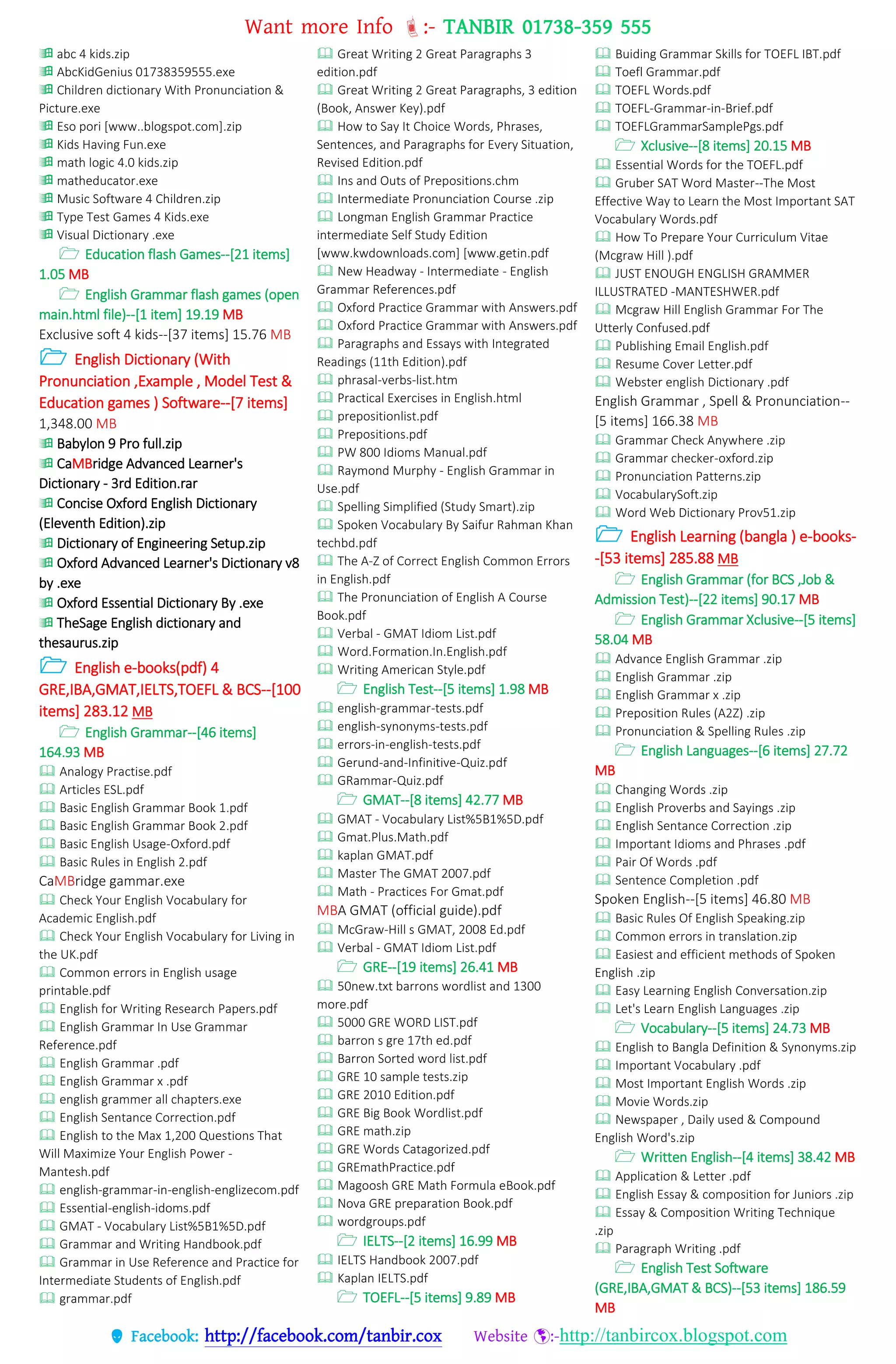 Want more Info :- TANBIR 01738-359 555
 Facebook: http://facebook.com/tanbir.cox Website :-http://tanbircox.blogspot.com
 abc 4 kids.zip
 AbcKidGenius 01738359555.exe
 Children dictionary With Pronunciation &
Picture.exe
 Eso pori [www..blogspot.com].zip
 Kids Having Fun.exe
 math logic 4.0 kids.zip
 matheducator.exe
 Music Software 4 Children.zip
 Type Test Games 4 Kids.exe
 Visual Dictionary .exe
 Education flash Games--[21 items]
1.05 MB
 English Grammar flash games (open
main.html file)--[1 item] 19.19 MB
Exclusive soft 4 kids--[37 items] 15.76 MB
 English Dictionary (With
Pronunciation ,Example , Model Test &
Education games ) Software--[7 items]
1,348.00 MB
 Babylon 9 Pro full.zip
 CaMBridge Advanced Learner's
Dictionary - 3rd Edition.rar
 Concise Oxford English Dictionary
(Eleventh Edition).zip
 Dictionary of Engineering Setup.zip
 Oxford Advanced Learner's Dictionary v8
by .exe
 Oxford Essential Dictionary By .exe
 TheSage English dictionary and
thesaurus.zip
 English e-books(pdf) 4
GRE,IBA,GMAT,IELTS,TOEFL & BCS--[100
items] 283.12 MB
 English Grammar--[46 items]
164.93 MB
 Analogy Practise.pdf
 Articles ESL.pdf
 Basic English Grammar Book 1.pdf
 Basic English Grammar Book 2.pdf
 Basic English Usage-Oxford.pdf
 Basic Rules in English 2.pdf
CaMBridge gammar.exe
 Check Your English Vocabulary for
Academic English.pdf
 Check Your English Vocabulary for Living in
the UK.pdf
 Common errors in English usage
printable.pdf
 English for Writing Research Papers.pdf
 English Grammar In Use Grammar
Reference.pdf
 English Grammar .pdf
 English Grammar x .pdf
 english grammer all chapters.exe
 English Sentance Correction.pdf
 English to the Max 1,200 Questions That
Will Maximize Your English Power -
Mantesh.pdf
 english-grammar-in-english-englizecom.pdf
 Essential-english-idoms.pdf
 GMAT - Vocabulary List%5B1%5D.pdf
 Grammar and Writing Handbook.pdf
 Grammar in Use Reference and Practice for
Intermediate Students of English.pdf
 grammar.pdf
 Great Writing 2 Great Paragraphs 3
edition.pdf
 Great Writing 2 Great Paragraphs, 3 edition
(Book, Answer Key).pdf
 How to Say It Choice Words, Phrases,
Sentences, and Paragraphs for Every Situation,
Revised Edition.pdf
 Ins and Outs of Prepositions.chm
 Intermediate Pronunciation Course .zip
 Longman English Grammar Practice
intermediate Self Study Edition
[www.kwdownloads.com] [www.getin.pdf
 New Headway - Intermediate - English
Grammar References.pdf
 Oxford Practice Grammar with Answers.pdf
 Oxford Practice Grammar with Answers.pdf
 Paragraphs and Essays with Integrated
Readings (11th Edition).pdf
 phrasal-verbs-list.htm
 Practical Exercises in English.html
 prepositionlist.pdf
 Prepositions.pdf
 PW 800 Idioms Manual.pdf
 Raymond Murphy - English Grammar in
Use.pdf
 Spelling Simplified (Study Smart).zip
 Spoken Vocabulary By Saifur Rahman Khan
techbd.pdf
 The A-Z of Correct English Common Errors
in English.pdf
 The Pronunciation of English A Course
Book.pdf
 Verbal - GMAT Idiom List.pdf
 Word.Formation.In.English.pdf
 Writing American Style.pdf
 English Test--[5 items] 1.98 MB
 english-grammar-tests.pdf
 english-synonyms-tests.pdf
 errors-in-english-tests.pdf
 Gerund-and-Infinitive-Quiz.pdf
 GRammar-Quiz.pdf
 GMAT--[8 items] 42.77 MB
 GMAT - Vocabulary List%5B1%5D.pdf
 Gmat.Plus.Math.pdf
 kaplan GMAT.pdf
 Master The GMAT 2007.pdf
 Math - Practices For Gmat.pdf
MBA GMAT (official guide).pdf
 McGraw-Hill s GMAT, 2008 Ed.pdf
 Verbal - GMAT Idiom List.pdf
 GRE--[19 items] 26.41 MB
 50new.txt barrons wordlist and 1300
more.pdf
 5000 GRE WORD LIST.pdf
 barron s gre 17th ed.pdf
 Barron Sorted word list.pdf
 GRE 10 sample tests.zip
 GRE 2010 Edition.pdf
 GRE Big Book Wordlist.pdf
 GRE math.zip
 GRE Words Catagorized.pdf
 GREmathPractice.pdf
 Magoosh GRE Math Formula eBook.pdf
 Nova GRE preparation Book.pdf
 wordgroups.pdf
 IELTS--[2 items] 16.99 MB
 IELTS Handbook 2007.pdf
 Kaplan IELTS.pdf
 TOEFL--[5 items] 9.89 MB
 Buiding Grammar Skills for TOEFL IBT.pdf
 Toefl Grammar.pdf
 TOEFL Words.pdf
 TOEFL-Grammar-in-Brief.pdf
 TOEFLGrammarSamplePgs.pdf
 Xclusive--[8 items] 20.15 MB
 Essential Words for the TOEFL.pdf
 Gruber SAT Word Master--The Most
Effective Way to Learn the Most Important SAT
Vocabulary Words.pdf
 How To Prepare Your Curriculum Vitae
(Mcgraw Hill ).pdf
 JUST ENOUGH ENGLISH GRAMMER
ILLUSTRATED -MANTESHWER.pdf
 Mcgraw Hill English Grammar For The
Utterly Confused.pdf
 Publishing Email English.pdf
 Resume Cover Letter.pdf
 Webster english Dictionary .pdf
English Grammar , Spell & Pronunciation--
[5 items] 166.38 MB
 Grammar Check Anywhere .zip
 Grammar checker-oxford.zip
 Pronunciation Patterns.zip
 VocabularySoft.zip
 Word Web Dictionary Prov51.zip
 English Learning (bangla ) e-books-
-[53 items] 285.88 MB
 English Grammar (for BCS ,Job &
Admission Test)--[22 items] 90.17 MB
 English Grammar Xclusive--[5 items]
58.04 MB
 Advance English Grammar .zip
 English Grammar .zip
 English Grammar x .zip
 Preposition Rules (A2Z) .zip
 Pronunciation & Spelling Rules .zip
 English Languages--[6 items] 27.72
MB
 Changing Words .zip
 English Proverbs and Sayings .zip
 English Sentance Correction .zip
 Important Idioms and Phrases .pdf
 Pair Of Words .pdf
 Sentence Completion .pdf
Spoken English--[5 items] 46.80 MB
 Basic Rules Of English Speaking.zip
 Common errors in translation.zip
 Easiest and efficient methods of Spoken
English .zip
 Easy Learning English Conversation.zip
 Let's Learn English Languages .zip
 Vocabulary--[5 items] 24.73 MB
 English to Bangla Definition & Synonyms.zip
 Important Vocabulary .pdf
 Most Important English Words .zip
 Movie Words.zip
 Newspaper , Daily used & Compound
English Word's.zip
 Written English--[4 items] 38.42 MB
 Application & Letter .pdf
 English Essay & composition for Juniors .zip
 Essay & Composition Writing Technique
.zip
 Paragraph Writing .pdf
 English Test Software
(GRE,IBA,GMAT & BCS)--[53 items] 186.59
MB
 