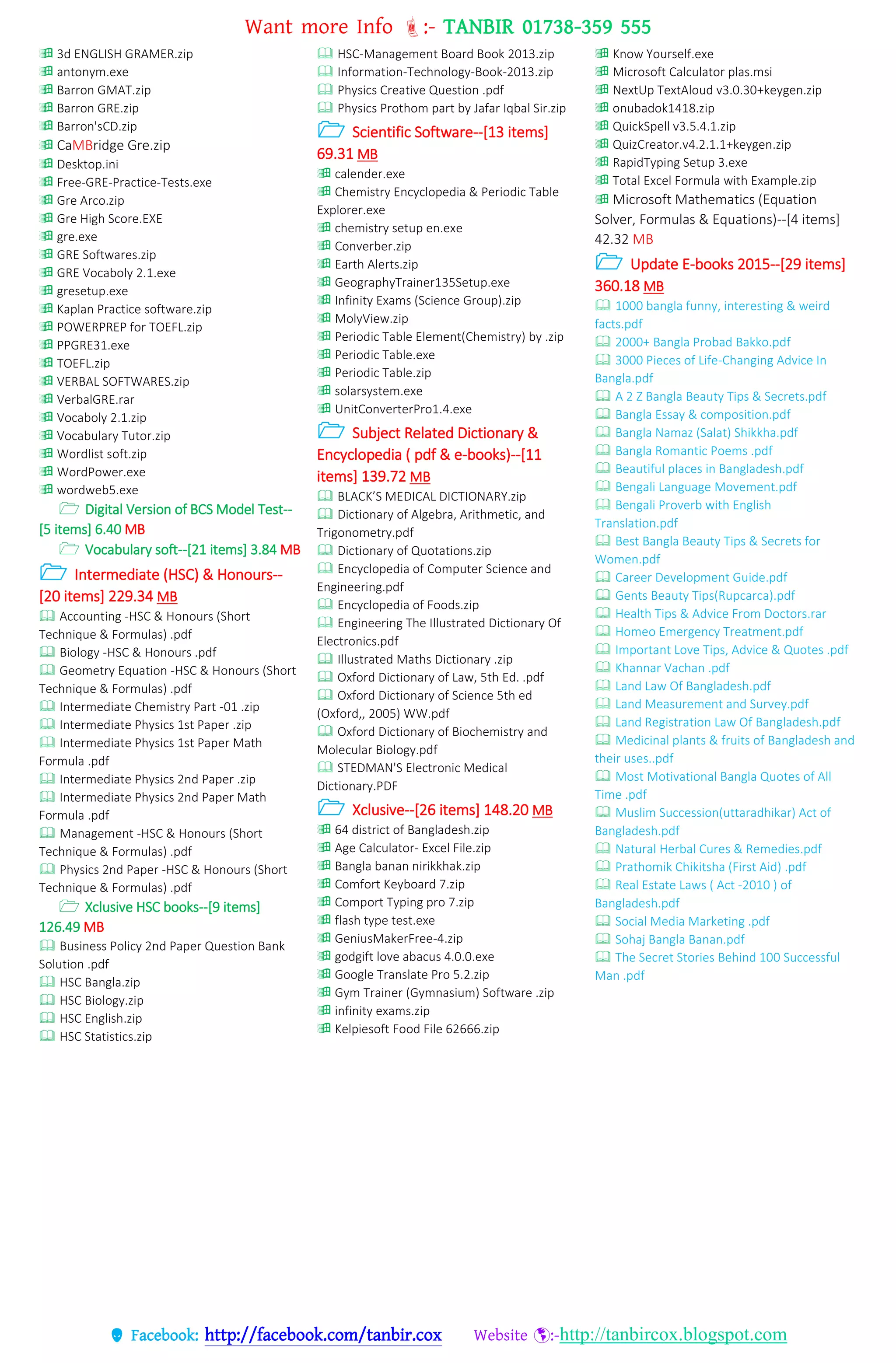 Want more Info :- TANBIR 01738-359 555
 Facebook: http://facebook.com/tanbir.cox Website :-http://tanbircox.blogspot.com
 3d ENGLISH GRAMER.zip
 antonym.exe
 Barron GMAT.zip
 Barron GRE.zip
 Barron'sCD.zip
 CaMBridge Gre.zip
 Desktop.ini
 Free-GRE-Practice-Tests.exe
 Gre Arco.zip
 Gre High Score.EXE
 gre.exe
 GRE Softwares.zip
 GRE Vocaboly 2.1.exe
 gresetup.exe
 Kaplan Practice software.zip
 POWERPREP for TOEFL.zip
 PPGRE31.exe
 TOEFL.zip
 VERBAL SOFTWARES.zip
 VerbalGRE.rar
 Vocaboly 2.1.zip
 Vocabulary Tutor.zip
 Wordlist soft.zip
 WordPower.exe
 wordweb5.exe
 Digital Version of BCS Model Test--
[5 items] 6.40 MB
 Vocabulary soft--[21 items] 3.84 MB
 Intermediate (HSC) & Honours--
[20 items] 229.34 MB
 Accounting -HSC & Honours (Short
Technique & Formulas) .pdf
 Biology -HSC & Honours .pdf
 Geometry Equation -HSC & Honours (Short
Technique & Formulas) .pdf
 Intermediate Chemistry Part -01 .zip
 Intermediate Physics 1st Paper .zip
 Intermediate Physics 1st Paper Math
Formula .pdf
 Intermediate Physics 2nd Paper .zip
 Intermediate Physics 2nd Paper Math
Formula .pdf
 Management -HSC & Honours (Short
Technique & Formulas) .pdf
 Physics 2nd Paper -HSC & Honours (Short
Technique & Formulas) .pdf
 Xclusive HSC books--[9 items]
126.49 MB
 Business Policy 2nd Paper Question Bank
Solution .pdf
 HSC Bangla.zip
 HSC Biology.zip
 HSC English.zip
 HSC Statistics.zip
 HSC-Management Board Book 2013.zip
 Information-Technology-Book-2013.zip
 Physics Creative Question .pdf
 Physics Prothom part by Jafar Iqbal Sir.zip
 Scientific Software--[13 items]
69.31 MB
 calender.exe
 Chemistry Encyclopedia & Periodic Table
Explorer.exe
 chemistry setup en.exe
 Converber.zip
 Earth Alerts.zip
 GeographyTrainer135Setup.exe
 Infinity Exams (Science Group).zip
 MolyView.zip
 Periodic Table Element(Chemistry) by .zip
 Periodic Table.exe
 Periodic Table.zip
 solarsystem.exe
 UnitConverterPro1.4.exe
 Subject Related Dictionary &
Encyclopedia ( pdf & e-books)--[11
items] 139.72 MB
 BLACK’S MEDICAL DICTIONARY.zip
 Dictionary of Algebra, Arithmetic, and
Trigonometry.pdf
 Dictionary of Quotations.zip
 Encyclopedia of Computer Science and
Engineering.pdf
 Encyclopedia of Foods.zip
 Engineering The Illustrated Dictionary Of
Electronics.pdf
 Illustrated Maths Dictionary .zip
 Oxford Dictionary of Law, 5th Ed. .pdf
 Oxford Dictionary of Science 5th ed
(Oxford,, 2005) WW.pdf
 Oxford Dictionary of Biochemistry and
Molecular Biology.pdf
 STEDMAN'S Electronic Medical
Dictionary.PDF
 Xclusive--[26 items] 148.20 MB
 64 district of Bangladesh.zip
 Age Calculator- Excel File.zip
 Bangla banan nirikkhak.zip
 Comfort Keyboard 7.zip
 Comport Typing pro 7.zip
 flash type test.exe
 GeniusMakerFree-4.zip
 godgift love abacus 4.0.0.exe
 Google Translate Pro 5.2.zip
 Gym Trainer (Gymnasium) Software .zip
 infinity exams.zip
 Kelpiesoft Food File 62666.zip
 Know Yourself.exe
 Microsoft Calculator plas.msi
 NextUp TextAloud v3.0.30+keygen.zip
 onubadok1418.zip
 QuickSpell v3.5.4.1.zip
 QuizCreator.v4.2.1.1+keygen.zip
 RapidTyping Setup 3.exe
 Total Excel Formula with Example.zip
 Microsoft Mathematics (Equation
Solver, Formulas & Equations)--[4 items]
42.32 MB
 Update E-books 2015--[29 items]
360.18 MB
 1000 bangla funny, interesting & weird
facts.pdf
 2000+ Bangla Probad Bakko.pdf
 3000 Pieces of Life-Changing Advice In
Bangla.pdf
 A 2 Z Bangla Beauty Tips & Secrets.pdf
 Bangla Essay & composition.pdf
 Bangla Namaz (Salat) Shikkha.pdf
 Bangla Romantic Poems .pdf
 Beautiful places in Bangladesh.pdf
 Bengali Language Movement.pdf
 Bengali Proverb with English
Translation.pdf
 Best Bangla Beauty Tips & Secrets for
Women.pdf
 Career Development Guide.pdf
 Gents Beauty Tips(Rupcarca).pdf
 Health Tips & Advice From Doctors.rar
 Homeo Emergency Treatment.pdf
 Important Love Tips, Advice & Quotes .pdf
 Khannar Vachan .pdf
 Land Law Of Bangladesh.pdf
 Land Measurement and Survey.pdf
 Land Registration Law Of Bangladesh.pdf
 Medicinal plants & fruits of Bangladesh and
their uses..pdf
 Most Motivational Bangla Quotes of All
Time .pdf
 Muslim Succession(uttaradhikar) Act of
Bangladesh.pdf
 Natural Herbal Cures & Remedies.pdf
 Prathomik Chikitsha (First Aid) .pdf
 Real Estate Laws ( Act -2010 ) of
Bangladesh.pdf
 Social Media Marketing .pdf
 Sohaj Bangla Banan.pdf
 The Secret Stories Behind 100 Successful
Man .pdf
 