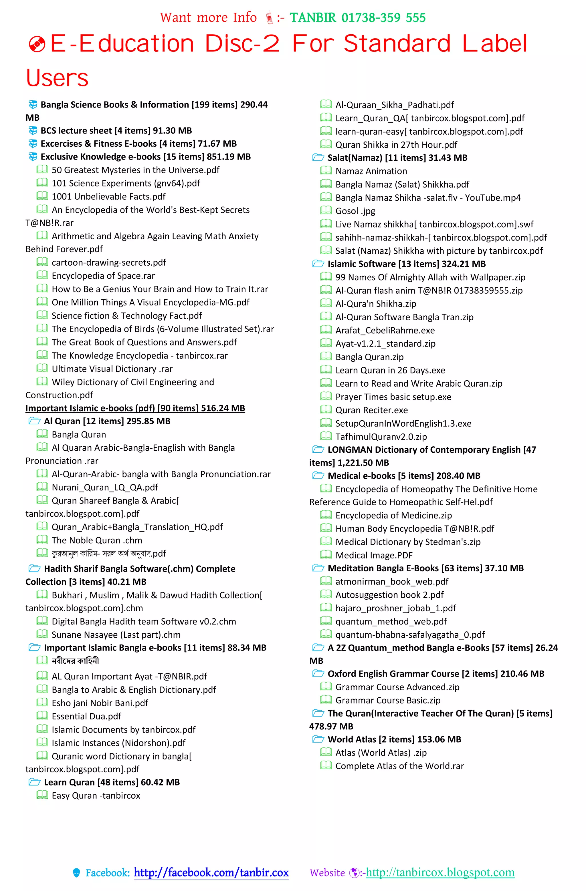 Want more Info :- TANBIR 01738-359 555
 Facebook: http://facebook.com/tanbir.cox Website :-http://tanbircox.blogspot.com
E-Education Disc-2 For Standard Label
Users
 Bangla Science Books & Information [199 items] 290.44
MB
 BCS lecture sheet [4 items] 91.30 MB
 Excercises & Fitness E-books [4 items] 71.67 MB
 Exclusive Knowledge e-books [15 items] 851.19 MB
 50 Greatest Mysteries in the Universe.pdf
 101 Science Experiments (gnv64).pdf
 1001 Unbelievable Facts.pdf
 An Encyclopedia of the World's Best-Kept Secrets
T@NB!R.rar
 Arithmetic and Algebra Again Leaving Math Anxiety
Behind Forever.pdf
 cartoon-drawing-secrets.pdf
 Encyclopedia of Space.rar
 How to Be a Genius Your Brain and How to Train It.rar
 One Million Things A Visual Encyclopedia-MG.pdf
 Science fiction & Technology Fact.pdf
 The Encyclopedia of Birds (6-Volume Illustrated Set).rar
 The Great Book of Questions and Answers.pdf
 The Knowledge Encyclopedia - tanbircox.rar
 Ultimate Visual Dictionary .rar
 Wiley Dictionary of Civil Engineering and
Construction.pdf
Important Islamic e-books (pdf) [90 items] 516.24 MB
 Al Quran [12 items] 295.85 MB
 Bangla Quran
 Al Quaran Arabic-Bangla-Enaglish with Bangla
Pronunciation .rar
 Al-Quran-Arabic- bangla with Bangla Pronunciation.rar
 Nurani_Quran_LQ_QA.pdf
 Quran Shareef Bangla & Arabic[
tanbircox.blogspot.com].pdf
 Quran_Arabic+Bangla_Translation_HQ.pdf
 The Noble Quran .chm
 কুরআনুল কাররম- সরল অর্থ অনুবাদ.pdf
 Hadith Sharif Bangla Software(.chm) Complete
Collection [3 items] 40.21 MB
 Bukhari , Muslim , Malik & Dawud Hadith Collection[
tanbircox.blogspot.com].chm
 Digital Bangla Hadith team Software v0.2.chm
 Sunane Nasayee (Last part).chm
 Important Islamic Bangla e-books [11 items] 88.34 MB
 েবীনের কাক্লিেী
 AL Quran Important Ayat -T@NBIR.pdf
 Bangla to Arabic & English Dictionary.pdf
 Esho jani Nobir Bani.pdf
 Essential Dua.pdf
 Islamic Documents by tanbircox.pdf
 Islamic Instances (Nidorshon).pdf
 Quranic word Dictionary in bangla[
tanbircox.blogspot.com].pdf
 Learn Quran [48 items] 60.42 MB
 Easy Quran -tanbircox
 Al-Quraan_Sikha_Padhati.pdf
 Learn_Quran_QA[ tanbircox.blogspot.com].pdf
 learn-quran-easy[ tanbircox.blogspot.com].pdf
 Quran Shikka in 27th Hour.pdf
 Salat(Namaz) [11 items] 31.43 MB
 Namaz Animation
 Bangla Namaz (Salat) Shikkha.pdf
 Bangla Namaz Shikha -salat.flv - YouTube.mp4
 Gosol .jpg
 Live Namaz shikkha[ tanbircox.blogspot.com].swf
 sahihh-namaz-shikkah-[ tanbircox.blogspot.com].pdf
 Salat (Namaz) Shikkha with picture by tanbircox.pdf
 Islamic Software [13 items] 324.21 MB
 99 Names Of Almighty Allah with Wallpaper.zip
 Al-Quran flash anim T@NB!R 01738359555.zip
 Al-Qura'n Shikha.zip
 Al-Quran Software Bangla Tran.zip
 Arafat_CebeliRahme.exe
 Ayat-v1.2.1_standard.zip
 Bangla Quran.zip
 Learn Quran in 26 Days.exe
 Learn to Read and Write Arabic Quran.zip
 Prayer Times basic setup.exe
 Quran Reciter.exe
 SetupQuranInWordEnglish1.3.exe
 TafhimulQuranv2.0.zip
 LONGMAN Dictionary of Contemporary English [47
items] 1,221.50 MB
 Medical e-books [5 items] 208.40 MB
 Encyclopedia of Homeopathy The Definitive Home
Reference Guide to Homeopathic Self-Hel.pdf
 Encyclopedia of Medicine.zip
 Human Body Encyclopedia T@NB!R.pdf
 Medical Dictionary by Stedman's.zip
 Medical Image.PDF
 Meditation Bangla E-Books [63 items] 37.10 MB
 atmonirman_book_web.pdf
 Autosuggestion book 2.pdf
 hajaro_proshner_jobab_1.pdf
 quantum_method_web.pdf
 quantum-bhabna-safalyagatha_0.pdf
 A 2Z Quantum_method Bangla e-Books [57 items] 26.24
MB
 Oxford English Grammar Course [2 items] 210.46 MB
 Grammar Course Advanced.zip
 Grammar Course Basic.zip
 The Quran(Interactive Teacher Of The Quran) [5 items]
478.97 MB
 World Atlas [2 items] 153.06 MB
 Atlas (World Atlas) .zip
 Complete Atlas of the World.rar
 