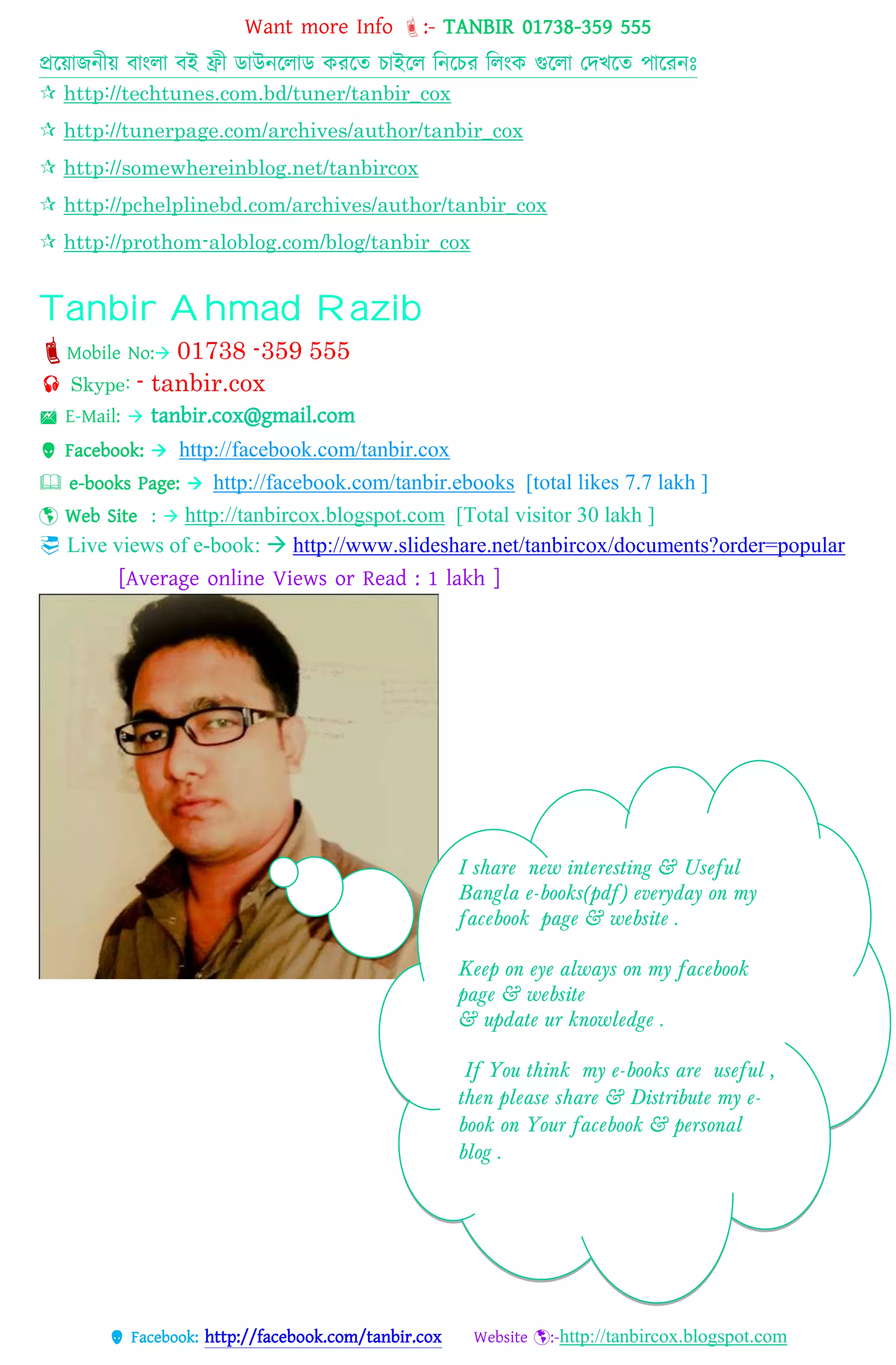 Want more Info :- TANBIR 01738-359 555
 Facebook: http://facebook.com/tanbir.cox Website :-http://tanbircox.blogspot.com
প্রটয়োজন্ীয় বোংেো বই ফ্রী ডোউন্টেোড করটে িোইটে টন্টির টেংক গুটেো তেখটে পোটরন্ঃ
 http://techtunes.com.bd/tuner/tanbir_cox
 http://tunerpage.com/archives/author/tanbir_cox
 http://somewhereinblog.net/tanbircox
 http://pchelplinebd.com/archives/author/tanbir_cox
 http://prothom-aloblog.com/blog/tanbir_cox
Tanbir Ahmad Razib
Mobile No: 01738 -359 555
 Skype: - tanbir.cox
 E-Mail:  tanbir.cox@gmail.com
 Facebook:  http://facebook.com/tanbir.cox
 e-books Page:  http://facebook.com/tanbir.ebooks [total likes 7.7 lakh ]
 Web Site :  http://tanbircox.blogspot.com [Total visitor 30 lakh ]
 Live views of e-book:  http://www.slideshare.net/tanbircox/documents?order=popular
[Average online Views or Read : 1 lakh ]

I share new interesting & Useful
Bangla e-books(pdf) everyday on my
facebook page & website .
Keep on eye always on my facebook
page & website
& update ur knowledge .
If You think my e-books are useful ,
then please share & Distribute my e-
book on Your facebook & personal
blog .
 