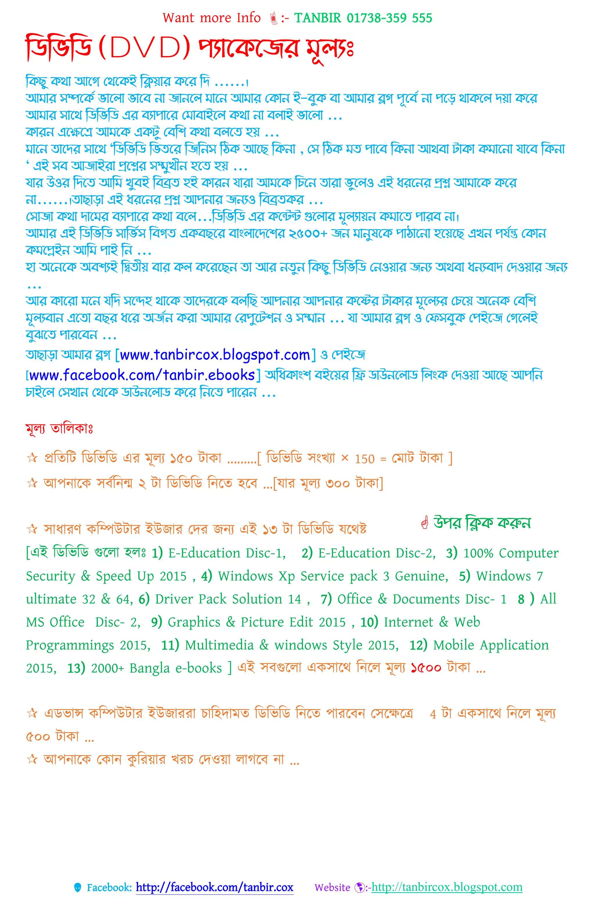 Want more Info :- TANBIR 01738-359 555
 Facebook: http://facebook.com/tanbir.cox Website :-http://tanbircox.blogspot.com
ম্পিম্পিম্পি (DVD) পযোদকদজর ূলযঃ
কিছু িথা আগে থথগিই কিয়ার িগর কি ......।
আমার সম্পগিে ভাগ া ভাগে না জানগ মাগন আমার থিান ই-েুি ো আমার ব্লে পূগেে না পগে থািগ িয়া িগর
আমার সাগথ কিকভকি এর েযাপাগর থমাোইগ িথা না ে াই ভাগ া ...
িারন এগেগে আমগি এিটু থেকি িথা ে গে হয় ...
মাগন োগির সাগথ "কিকভকি কভেগর কজকনস কিি আগছ কিনা , থস কিি মে পাগে কিনা আথো টািা িমাগনা যাগে কিনা
" এই সে আজাইরা প্রগের সম্মুখীন হগে হয় ...
যার উওর কিগে আকম খুেই কেব্রে হই িারন যারা আমগি কিগন োরা ভুগ ও এই ধরগনর প্রে আমাগি িগর
না......।োছাো এই ধরগনর প্রে আপনার জনযও কেব্রেির ...
থসাজা িথা িাগমর েযাপাগর িথা েগ ...কিকভকি এর িগেে গুগ ার মূ যায়ন িমাগে পারে না।
আমার এই কিকভকি সাকভেস কেেে এিেছগর োাং াগিগির ২৫০০+ জন মানুষগি পািাগনা হগয়গছ এখন পযেন্ত থিান
িমগেইন আকম পাই কন ...
হা অগনগি অেিযই কিেীয় োর ি িগরগছন ো আর নেুন কিছু কিকভকি থনওয়ার জনয অথো ধনযোি থিওয়ার জনয
...
আর িাগরা মগন যকি সগেহ থাগি োগিরগি ে কছ আপনার আপনার িগের টািার মূগ যর থিগয় অগনি থেকি
মূ যোন এগো েছর ধগর অজেন িরা আমার থরপুগটিন ও সম্মান ... যা আমার ব্লে ও থেসেুি থপইগজ থেগ ই
েুঝগে পারগেন ...
োছাো আমার ব্লে [www.tanbircox.blogspot.com] ও থপইগজ
[www.facebook.com/tanbir.ebooks] অকধিাাংি েইগয়র কি িাউনগ াি ক াংি থিওয়া আগছ আপকন
িাইগ থসখান থথগি িাউনগ াি িগর কনগে পাগরন ...
মূেয তাবেকাঃ
 প্রটেটি টডটিটড এর েূেয ১৫০ িোকো .........[ টডটিটড িংখযো × 150 = তেোি িোকো ]
 আপন্োটক িবকটন্ন্ম ২ িো টডটিটড টন্টে হটব ...[েোর েূেয ৩০০ িোকো]
 িোধ্োরণ কটম্পউিোর ইউজোর তের জন্য এই ১৩ িো টডটিটড েটথষ্ট
[এই টডটিটড গুটেো হেঃ 1) E-Education Disc-1, 2) E-Education Disc-2, 3) 100% Computer
Security & Speed Up 2015 , 4) Windows Xp Service pack 3 Genuine, 5) Windows 7
ultimate 32 & 64, 6) Driver Pack Solution 14 , 7) Office & Documents Disc- 1 8 ) All
MS Office Disc- 2, 9) Graphics & Picture Edit 2015 , 10) Internet & Web
Programmings 2015, 11) Multimedia & windows Style 2015, 12) Mobile Application
2015, 13) 2000+ Bangla e-books ] এই িবগুটেো একিোটথ টন্টে েূেয ১৫০০ িোকো ...
 এডিোন্স কটম্পউিোর ইউজোররো িোটহেোেে টডটিটড টন্টে পোরটবন্ তিটেটে 4 িো একিোটথ টন্টে েূেয
৫০০ িোকো ...
 আপন্োটক তকোন্ কু টরয়োর খরি তেওয়ো েোগটব ন্ো ...
 উপর ম্পিক করুন
 
