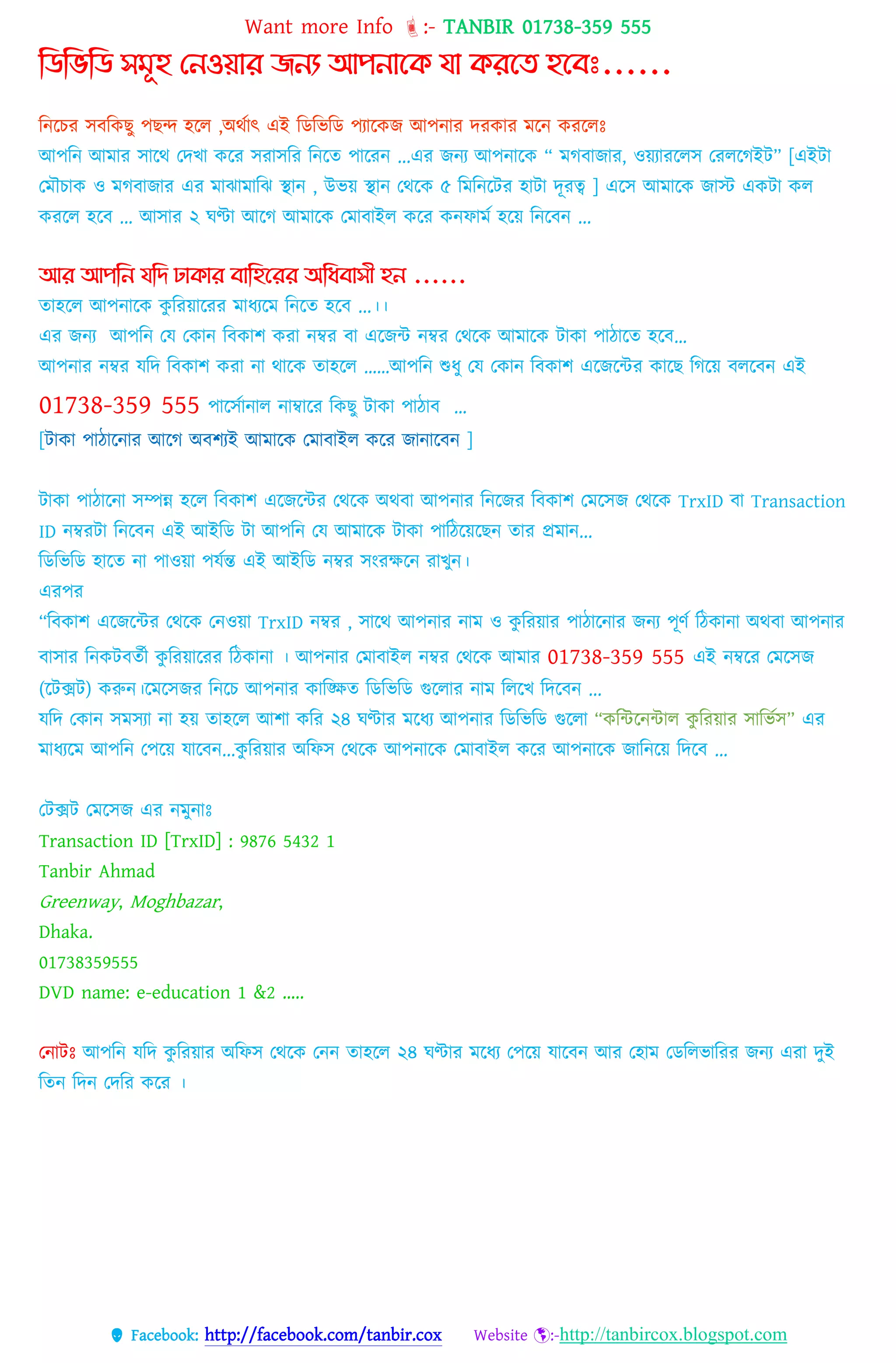 Want more Info :- TANBIR 01738-359 555
 Facebook: http://facebook.com/tanbir.cox Website :-http://tanbircox.blogspot.com
কিকভকি সমূহ থনওয়ার জনয আপনাগি যা িরগে হগেেঃ......
টন্টির িবটকেু পেন্দ হটে ,অথকোৎ এই টডটিটড পযোটকজ আপন্োর েরকোর েটন্ করটেঃ
আপটন্ আেোর িোটথ তেখো কটর িরোিটর টন্টে পোটরন্ ...এর জন্য আপন্োটক “ েগবোজোর, ওয়যোরটেি তরেটগইি” [এইটা
তমৌোক ও মগবাজার এর মাঝামাবঝ স্থান , উভয়্ স্থান তেরক ৫ বমবনরটর হাটা েূরে ] এটি আেোটক জোস্ট একিো কে
করটে হটব ... আিোর ২ ঘণ্টো আটগ আেোটক তেোবোইে কটর কন্েোেক হটয় টন্টবন্ ...
আর আপকন যকি ঢািার োকহগরর অকধোসী হন ......
েোহটে আপন্োটক কু টরয়োটরর েোধ্যটে টন্টে হটব ...।।
এর জন্য আপটন্ তে তকোন্ টবকোশ করো ন্ম্বর বো এটজন্ট ন্ম্বর তথটক আেোটক িোকো পোিোটে হটব…
আপন্োর ন্ম্বর েটে টবকোশ করো ন্ো থোটক েোহটে ……আপটন্ শুধ্ু তে তকোন্ টবকোশ এটজটন্টর কোটে টগটয় বেটবন্ এই
01738-359 555 পোটিকোন্োে ন্োম্বোটর টকেু িোকো পোিোব …
[িোকো পোিোটন্োর আটগ অবশযই আেোটক তেোবোইে কটর জোন্োটবন্ ]
িোকো পোিোটন্ো িম্পন্ন হটে টবকোশ এটজটন্টর তথটক অথবো আপন্োর টন্টজর টবকোশ তেটিজ তথটক TrxID বো Transaction
ID ন্ম্বরিো টন্টবন্ এই আইটড িো আপটন্ তে আেোটক িোকো পোটিটয়টেন্ েোর প্রেোন্...
টডটিটড হোটে ন্ো পোওয়ো পেকন্ত এই আইটড ন্ম্বর িংরেটন্ রোখুন্।
এরপর
“টবকোশ এটজটন্টর তথটক তন্ওয়ো TrxID ন্ম্বর , িোটথ আপন্োর ন্োে ও কু টরয়োর পোিোটন্োর জন্য পূণক টিকোন্ো অথবো আপন্োর
বোিোর টন্কিবেকী কু টরয়োটরর টিকোন্ো । আপন্োর তেোবোইে ন্ম্বর তথটক আেোর 01738-359 555 এই ন্ম্বটর তেটিজ
(টিক্সি) করুন্।টেটিজর টন্টি আপন্োর কোটিে টডটিটড গুটেোর ন্োে টেটখ টেটবন্ ...
েটে তকোন্ িেিযো ন্ো হয় েোহটে আশো কটর ২৪ ঘণ্টোর েটধ্য আপন্োর টডটিটড গুটেো “কটন্টটন্ন্টোে কু টরয়োর িোটিকি” এর
েোধ্যটে আপটন্ তপটয় েোটবন্...কু টরয়োর অটেি তথটক আপন্োটক তেোবোইে কটর আপন্োটক জোটন্টয় টেটব ...
তিক্সি তেটিজ এর ন্েুন্োঃ
Transaction ID [TrxID] : 9876 5432 1
Tanbir Ahmad
Greenway, Moghbazar,
Dhaka.
01738359555
DVD name: e-education 1 &2 …..
তন্োিঃ আপটন্ েটে কু টরয়োর অটেি তথটক তন্ন্ েোহটে ২৪ ঘণ্টোর েটধ্য তপটয় েোটবন্ আর তহোে তডটেিোটরর জন্য এরো েুই
টেন্ টেন্ তেটর কটর ।
 