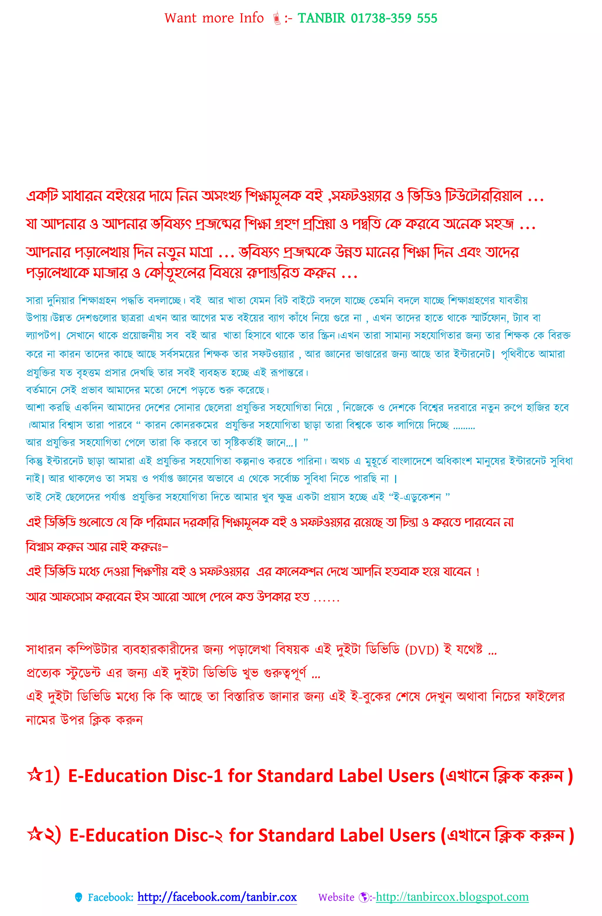 Want more Info :- TANBIR 01738-359 555
 Facebook: http://facebook.com/tanbir.cox Website :-http://tanbircox.blogspot.com
এিকট সাধারন েইগয়র িাগম কনন অসাংখয কিোমূ ি েই ,সেটওয়যার ও কভকিও কটউগটারকরয়া ...
যা আপনার ও আপনার ভকেষযৎ প্রজগের কিো গ্রহণ প্রকিয়া ও পিকে থি িরগে অগনি সহজ ...
আপনার পোগ খায় কিন নেুন মাো ... ভকেষযৎ প্রজেগি উন্নে মাগনর কিো কিন এোং োগির
পোগ খাগি মাজার ও থিৌেূহগ র কেষগয় রূপান্তকরে িরুন ...
িোরো েুটন্য়োর টশেোগ্রহন্ পদ্ধটে বেেোটে। বই আর খোেো তেেন্ টবি বোইটি বেটে েোটে তেেটন্ বেটে েোটে টশেোগ্রহটণর েোবেীয়
উপোয়।উন্নে তেশগুটেোর েোেরো এখন্ আর আটগর েে বইটয়র বযোগ কোাঁটধ্ টন্টয় গুটর ন্ো , এখন্ েোটের হোটে থোটক স্মোিকটেোন্, িযোব বো
েযোপিপ। তিখোটন্ থোটক প্রটয়োজন্ীয় িব বই আর খোেো টহিোটব থোটক েোর টস্ক্রন্।এখন্ েোরো িোেোন্য িহটেোটগেোর জন্য েোর টশেক তক টবরক্ত
কটর ন্ো কোরন্ েোটের কোটে আটে িবকিেটয়র টশেক েোর িেিওয়যোর , আর জ্ঞোটন্র িোণ্ডোটরর জন্য আটে েোর ইন্টোরটন্ি। পৃটথবীটে আেোরো
প্রেুটক্তর েে বৃহত্তে প্রিোর তেখটে েোর িবই বযবহৃে হটে এই রূপোন্তটর।
বেকেোটন্ তিই প্রিোব আেোটের েটেো তেটশ পড়টে শুরু কটরটে।
আশো করটে একটেন্ আেোটের তেটশর তিোন্োর তেটেরো প্রেুটক্তর িহটেোটগেো টন্টয় , টন্টজটক ও তেশটক টবটের েরবোটর ন্েু ন্ রুটপ হোটজর হটব
।আেোর টবেোি েোরো পোরটব “ কোরন্ তকোন্রকটের প্রেুটক্তর িহটেোটগেো েোড়ো েোরো টবেটক েোক েোটগটয় টেটে ………
আর প্রেুটক্তর িহটেোটগেো তপটে েোরো টক করটব েো িৃটষ্টকেকোই জোটন্…। ”
টকন্তু ইন্টোরটন্ি েোড়ো আেোরো এই প্রেুটক্তর িহটেোটগেো কল্পন্োও করটে পোটরন্ো। অথি এ েুহূটেক বোংেোটেটশ অটধ্কোংশ েোন্ুটের ইন্টোরটন্ি িুটবধ্ো
ন্োই। আর থোকটেও েো িেয় ও পেকোপ্ত জ্ঞোটন্র অিোটব এ তথটক িটবকোচ্চ িুটবধ্ো টন্টে পোরটে ন্ো ।
েোই তিই তেটেটের পেকোপ্ত প্রেুটক্তর িহটেোটগেো টেটে আেোর খুব েু দ্র একিো প্রয়োি হটে এই “ই-এডু টকশন্ ”
এই ম্পিম্পিম্পি গুদলোদে মর্ ম্পক পম্পর োন েরকোম্পর ম্পিক্ষো ূলক িই ও সফটওয়যোর রদয়দে েো ম্পিন্তো ও করদে পোরদিন নো
ম্পিশ্বোস করুন আর নোই করুনঃ-
এই ম্পিম্পিম্পি দধয মেওয়ো ম্পিক্ষণীয় িই ও সফটওয়যোর এর কোদলকিন মেদখ আপম্পন হেিোক হদয় র্োদিন !
আর আফদসোস করদিন ইস আদরো আদগ মপদল কে উপকোর হে ……
সাধ্ারন কবম্পউটার বযবহারকারীরের জনয েোরেখ্া ববষয়্ক এই েুইটা বডবভবড (DVD) ই েরেষ্ট …
প্ররতযক স্টু রডন্ট এর জনয এই েুইটা বডবভবড খ্ুভ গুরুেেূর্স …
এই েুইটা বডবভবড মরধ্য বক বক আরছ তা ববস্তাবরত জানার জনয এই ই-বুরকর তশরষ তেখ্ুন অোবা বনরের ফাইরের
নারমর উের বিক করুন
1) E-Education Disc-1 for Standard Label Users (এখানে ক্লিক করুে )
২) E-Education Disc-২ for Standard Label Users (এখানে ক্লিক করুে )
 