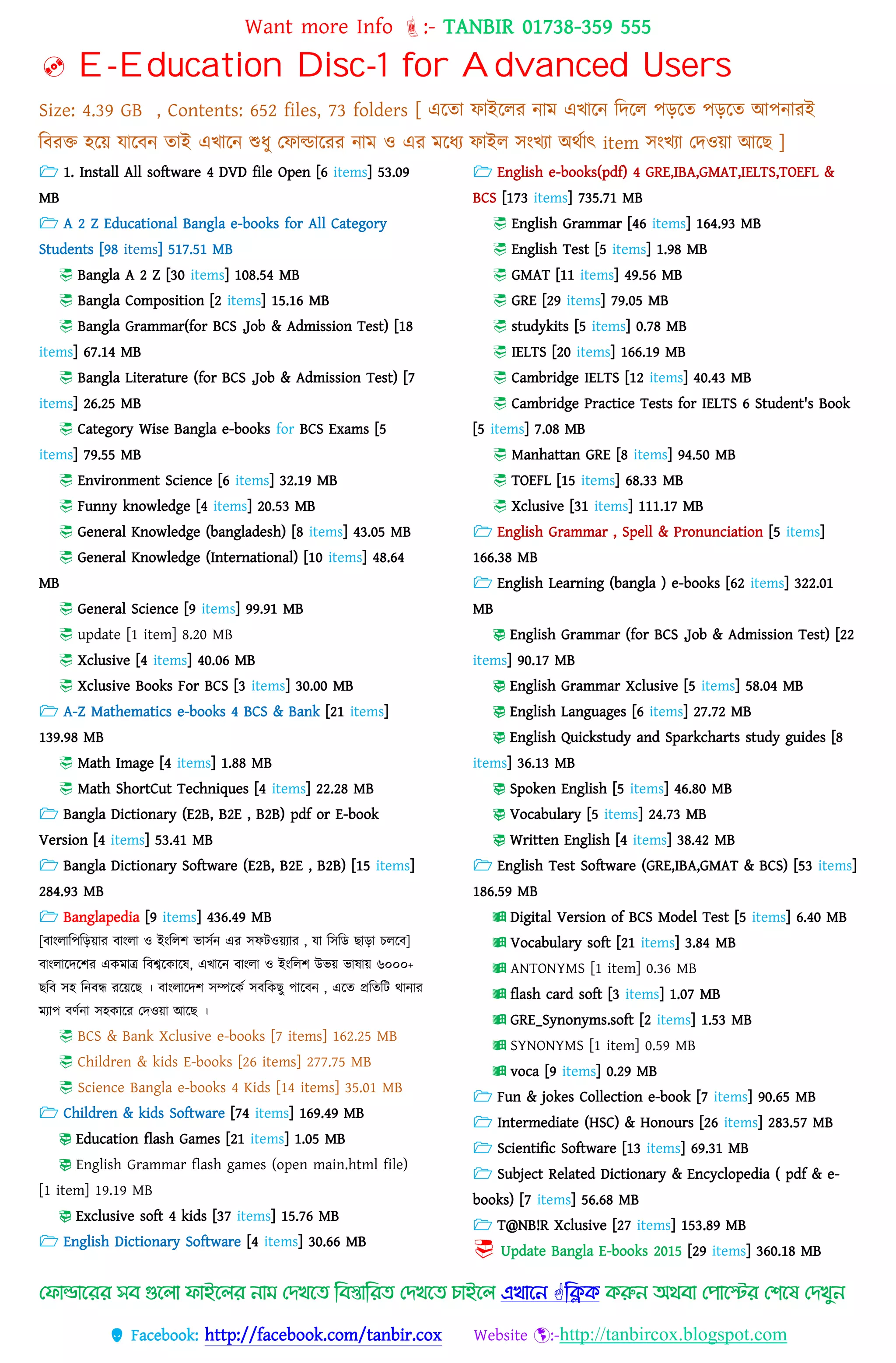 Want more Info :- TANBIR 01738-359 555
 Facebook: http://facebook.com/tanbir.cox Website :-http://tanbircox.blogspot.com
 E-Education Disc-1 for Advanced Users
Size: 4.39 GB , Contents: 652 files, 73 folders [ এরতা ফাইরের নাম এখ্ারন বেরে েেরত েেরত আেনারই
ববরক্ত হরয়্ োরবন তাই এখ্ারন শুধ্ু তফাল্ডাররর নাম ও এর মরধ্য ফাইে সংখ্যা অেসাৎ item সংখ্যা তেওয়্া আরছ ]
 1. Install All software 4 DVD file Open [6 items] 53.09
MB
 A 2 Z Educational Bangla e-books for All Category
Students [98 items] 517.51 MB
 Bangla A 2 Z [30 items] 108.54 MB
 Bangla Composition [2 items] 15.16 MB
 Bangla Grammar(for BCS ,Job & Admission Test) [18
items] 67.14 MB
 Bangla Literature (for BCS ,Job & Admission Test) [7
items] 26.25 MB
 Category Wise Bangla e-books for BCS Exams [5
items] 79.55 MB
 Environment Science [6 items] 32.19 MB
 Funny knowledge [4 items] 20.53 MB
 General Knowledge (bangladesh) [8 items] 43.05 MB
 General Knowledge (International) [10 items] 48.64
MB
 General Science [9 items] 99.91 MB
 update [1 item] 8.20 MB
 Xclusive [4 items] 40.06 MB
 Xclusive Books For BCS [3 items] 30.00 MB
 A-Z Mathematics e-books 4 BCS & Bank [21 items]
139.98 MB
 Math Image [4 items] 1.88 MB
 Math ShortCut Techniques [4 items] 22.28 MB
 Bangla Dictionary (E2B, B2E , B2B) pdf or E-book
Version [4 items] 53.41 MB
 Bangla Dictionary Software (E2B, B2E , B2B) [15 items]
284.93 MB
 Banglapedia [9 items] 436.49 MB
[বাংোবেবেয়্ার বাংো ও ইংবেশ ভাসসন এর সফটওয়্যার , ো বসবড ছাো েেরব]
বাংোরেরশর একমাে ববশ্বরকারষ, এখ্ারন বাংো ও ইংবেশ উভয়্ ভাষায়্ ৬০০০+
ছবব সহ বনবন্ধ ররয়্রছ । বাংোরেশ সম্পরকস সববকছু োরবন , এরত প্রবতবট োনার
মযাে বর্সনা সহকারর তেওয়্া আরছ ।
 BCS & Bank Xclusive e-books [7 items] 162.25 MB
 Children & kids E-books [26 items] 277.75 MB
 Science Bangla e-books 4 Kids [14 items] 35.01 MB
 Children & kids Software [74 items] 169.49 MB
 Education flash Games [21 items] 1.05 MB
 English Grammar flash games (open main.html file)
[1 item] 19.19 MB
 Exclusive soft 4 kids [37 items] 15.76 MB
 English Dictionary Software [4 items] 30.66 MB
 English e-books(pdf) 4 GRE,IBA,GMAT,IELTS,TOEFL &
BCS [173 items] 735.71 MB
 English Grammar [46 items] 164.93 MB
 English Test [5 items] 1.98 MB
 GMAT [11 items] 49.56 MB
 GRE [29 items] 79.05 MB
 studykits [5 items] 0.78 MB
 IELTS [20 items] 166.19 MB
 Cambridge IELTS [12 items] 40.43 MB
 Cambridge Practice Tests for IELTS 6 Student's Book
[5 items] 7.08 MB
 Manhattan GRE [8 items] 94.50 MB
 TOEFL [15 items] 68.33 MB
 Xclusive [31 items] 111.17 MB
 English Grammar , Spell & Pronunciation [5 items]
166.38 MB
 English Learning (bangla ) e-books [62 items] 322.01
MB
 English Grammar (for BCS ,Job & Admission Test) [22
items] 90.17 MB
 English Grammar Xclusive [5 items] 58.04 MB
 English Languages [6 items] 27.72 MB
 English Quickstudy and Sparkcharts study guides [8
items] 36.13 MB
 Spoken English [5 items] 46.80 MB
 Vocabulary [5 items] 24.73 MB
 Written English [4 items] 38.42 MB
 English Test Software (GRE,IBA,GMAT & BCS) [53 items]
186.59 MB
 Digital Version of BCS Model Test [5 items] 6.40 MB
 Vocabulary soft [21 items] 3.84 MB
 ANTONYMS [1 item] 0.36 MB
 flash card soft [3 items] 1.07 MB
 GRE_Synonyms.soft [2 items] 1.53 MB
 SYNONYMS [1 item] 0.59 MB
 voca [9 items] 0.29 MB
 Fun & jokes Collection e-book [7 items] 90.65 MB
 Intermediate (HSC) & Honours [26 items] 283.57 MB
 Scientific Software [13 items] 69.31 MB
 Subject Related Dictionary & Encyclopedia ( pdf & e-
books) [7 items] 56.68 MB
 T@NB!R Xclusive [27 items] 153.89 MB
 Update Bangla E-books 2015 [29 items] 360.18 MB
মফোল্ডোদরর সি গুদলো ফোইদলর নো মেখদে ম্পিস্তোম্পরে মেখদে িোইদল এখোদন ম্পিক করুন অথিো মপোদের মিদে মেখুন
 