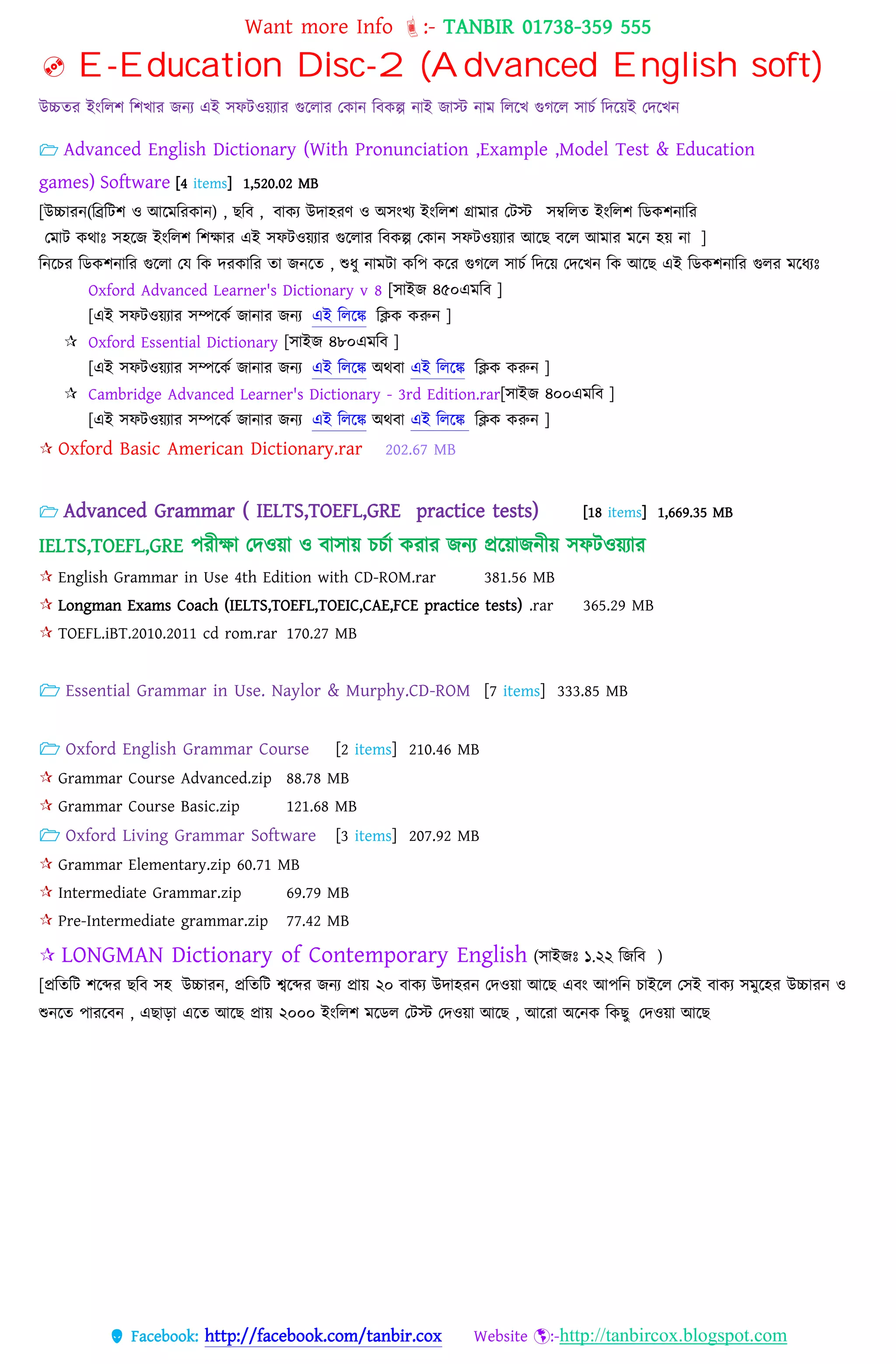 Want more Info :- TANBIR 01738-359 555
 Facebook: http://facebook.com/tanbir.cox Website :-http://tanbircox.blogspot.com
 E-Education Disc-2 (Advanced English soft)
উচ্চতর ইংবেশ বশখ্ার জনয এই সফটওয়্যার গুরোর তকান ববকল্প নাই জাস্ট নাম বেরখ্ গুগরে সােস বেরয়্ই তেরখ্ন
 Advanced English Dictionary (With Pronunciation ,Example ,Model Test & Education
games) Software [4 items] 1,520.02 MB
[উচ্চোরন্(টিটিশ ও আটেটরকোন্) , েটব , বোকয উেোহরণ ও অিংখয ইংটেশ গ্রোেোর তিস্ট িম্বটেে ইংটেশ টডকশন্োটর
তেোি কথোঃ িহটজ ইংটেশ টশেোর এই িেিওয়যোর গুটেোর টবকল্প তকোন্ িেিওয়যোর আটে বটে আেোর েটন্ হয় ন্ো ]
টন্টির টডকশন্োটর গুটেো তে টক েরকোটর েো জন্টে , শুধ্ু ন্োেিো কটপ কটর গুগটে িোিক টেটয় তেটখন্ টক আটে এই টডকশন্োটর গুের েটধ্যঃ
Oxford Advanced Learner's Dictionary v 8 [িোইজ ৪৫০এেটব ]
[এই িেিওয়যোর িম্পটকক জোন্োর জন্য এই টেটে টিক করুন্ ]
 Oxford Essential Dictionary [িোইজ ৪৮০এেটব ]
[এই িেিওয়যোর িম্পটকক জোন্োর জন্য এই টেটে অথবো এই টেটে টিক করুন্ ]
 Cambridge Advanced Learner's Dictionary - 3rd Edition.rar[িোইজ ৪০০এেটব ]
[এই িেিওয়যোর িম্পটকক জোন্োর জন্য এই টেটে অথবো এই টেটে টিক করুন্ ]
 Oxford Basic American Dictionary.rar 202.67 MB
 Advanced Grammar ( IELTS,TOEFL,GRE practice tests) [18 items] 1,669.35 MB
IELTS,TOEFL,GRE েরীো তেওয়্া ও বাসায়্ েেসা করার জনয প্ররয়্াজনীয়্ সফটওয়্যার
 English Grammar in Use 4th Edition with CD-ROM.rar 381.56 MB
 Longman Exams Coach (IELTS,TOEFL,TOEIC,CAE,FCE practice tests) .rar 365.29 MB
 TOEFL.iBT.2010.2011 cd rom.rar 170.27 MB
 Essential Grammar in Use. Naylor & Murphy.CD-ROM [7 items] 333.85 MB
 Oxford English Grammar Course [2 items] 210.46 MB
 Grammar Course Advanced.zip 88.78 MB
 Grammar Course Basic.zip 121.68 MB
 Oxford Living Grammar Software [3 items] 207.92 MB
 Grammar Elementary.zip 60.71 MB
 Intermediate Grammar.zip 69.79 MB
 Pre-Intermediate grammar.zip 77.42 MB
 LONGMAN Dictionary of Contemporary English (িোইজঃ ১.২২ টজটব )
[প্রটেটি শটের েটব িহ উচ্চোরন্, প্রটেটি েটের জন্য প্রোয় ২০ বোকয উেোহরন্ তেওয়ো আটে এবং আপটন্ িোইটে তিই বোকয িেুটহর উচ্চোরন্ ও
শুন্টে পোরটবন্ , এেোড়ো এটে আটে প্রোয় ২০০০ ইংটেশ েটডে তিস্ট তেওয়ো আটে , আটরো অটন্ক টকেু তেওয়ো আটে
 