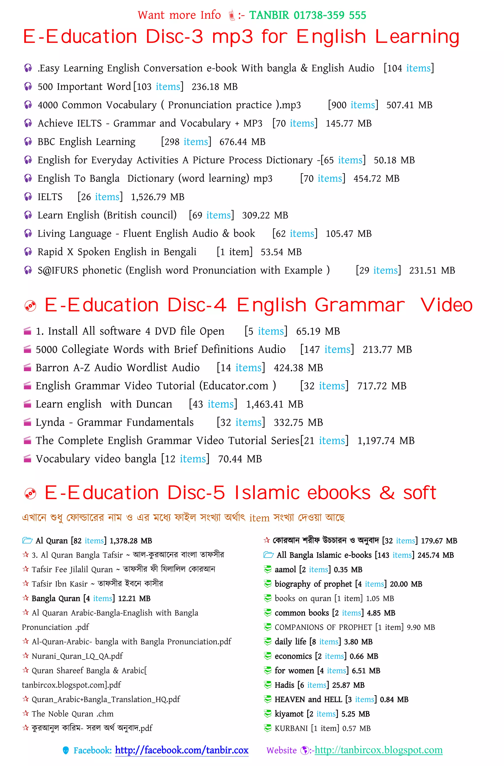 Want more Info :- TANBIR 01738-359 555
 Facebook: http://facebook.com/tanbir.cox Website :-http://tanbircox.blogspot.com
E-Education Disc-3 mp3 for English Learning
 .Easy Learning English Conversation e-book With bangla & English Audio [104 items]
 500 Important Word [103 items] 236.18 MB
 4000 Common Vocabulary ( Pronunciation practice ).mp3 [900 items] 507.41 MB
 Achieve IELTS - Grammar and Vocabulary + MP3 [70 items] 145.77 MB
 BBC English Learning [298 items] 676.44 MB
 English for Everyday Activities A Picture Process Dictionary -[65 items] 50.18 MB
 English To Bangla Dictionary (word learning) mp3 [70 items] 454.72 MB
 IELTS [26 items] 1,526.79 MB
 Learn English (British council) [69 items] 309.22 MB
 Living Language - Fluent English Audio & book [62 items] 105.47 MB
 Rapid X Spoken English in Bengali [1 item] 53.54 MB
 S@IFURS phonetic (English word Pronunciation with Example ) [29 items] 231.51 MB
 E-Education Disc-4 English Grammar Video
 1. Install All software 4 DVD file Open [5 items] 65.19 MB
 5000 Collegiate Words with Brief Definitions Audio [147 items] 213.77 MB
 Barron A-Z Audio Wordlist Audio [14 items] 424.38 MB
 English Grammar Video Tutorial (Educator.com ) [32 items] 717.72 MB
 Learn english with Duncan [43 items] 1,463.41 MB
 Lynda - Grammar Fundamentals [32 items] 332.75 MB
 The Complete English Grammar Video Tutorial Series[21 items] 1,197.74 MB
 Vocabulary video bangla [12 items] 70.44 MB
 E-Education Disc-5 Islamic ebooks & soft
এখ্ারন শুধ্ু তফাল্ডাররর নাম ও এর মরধ্য ফাইে সংখ্যা অেসাৎ item সংখ্যা তেওয়্া আরছ
 Al Quran [82 items] 1,378.28 MB
 3. Al Quran Bangla Tafsir ~ আে-কু রআরনর বাংো তাফসীর
 Tafsir Fee Jilalil Quran ~ তাফসীর ফী বেোবেে তকারআন
 Tafsir Ibn Kasir ~ তাফসীর ইবরন কাসীর
 Bangla Quran [4 items] 12.21 MB
 Al Quaran Arabic-Bangla-Enaglish with Bangla
Pronunciation .pdf
 Al-Quran-Arabic- bangla with Bangla Pronunciation.pdf
 Nurani_Quran_LQ_QA.pdf
 Quran Shareef Bangla & Arabic[
tanbircox.blogspot.com].pdf
 Quran_Arabic+Bangla_Translation_HQ.pdf
 The Noble Quran .chm
 কু রআনুে কাবরম- সরে অেস অনুবাে.pdf
 তকারআন শরীফ উেোরন ও অনুবাে [32 items] 179.67 MB
 All Bangla Islamic e-books [143 items] 245.74 MB
 aamol [2 items] 0.35 MB
 biography of prophet [4 items] 20.00 MB
 books on quran [1 item] 1.05 MB
 common books [2 items] 4.85 MB
 COMPANIONS OF PROPHET [1 item] 9.90 MB
 daily life [8 items] 3.80 MB
 economics [2 items] 0.66 MB
 for women [4 items] 6.51 MB
 Hadis [6 items] 25.87 MB
 HEAVEN and HELL [3 items] 0.84 MB
 kiyamot [2 items] 5.25 MB
 KURBANI [1 item] 0.57 MB
 