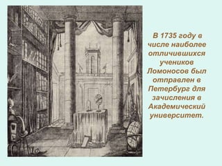 В 1735 году в
числе наиболее
отличившихся
учеников
Ломоносов был
отправлен в
Петербург для
зачисления в
Академический
университет.
 