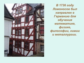 В 1736 году
Ломоносов был
направлен в
Германию для
обучения
математике,
физике,
философии, химии
и металлургии.
 