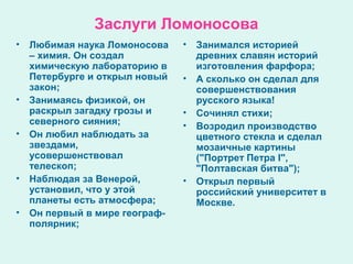 Заслуги Ломоносова
• Любимая наука Ломоносова
– химия. Он создал
химическую лабораторию в
Петербурге и открыл новый
закон;
• Занимаясь физикой, он
раскрыл загадку грозы и
северного сияния;
• Он любил наблюдать за
звездами,
усовершенствовал
телескоп;
• Наблюдая за Венерой,
установил, что у этой
планеты есть атмосфера;
• Он первый в мире географ-
полярник;
• Занимался историей
древних славян историй
изготовления фарфора;
• А сколько он сделал для
совершенствования
русского языка!
• Сочинял стихи;
• Возродил производство
цветного стекла и сделал
мозаичные картины
("Портрет Петра I",
"Полтавская битва");
• Открыл первый
российский университет в
Москве.
 