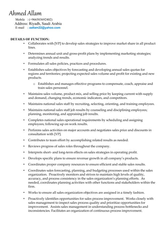 Ahmed Allam 
Mobile : (+966503692402) 
Address: Riyadh, Saudi Arabia 
E-mail : aallam22@yahoo.com 
DETAILS OF FUNCTION: OF F 
• Collaborates with [VP] to develop sales strategies to improve market share in all product lines. 
• Determines annual unit and gross-profit plans by implementing marketing strategies; analyzing trends and results. 
• Formulates all sales policies, practices and procedures. 
• Establishes sales objectives by forecasting and developing annual sales quotas for regions and territories; projecting expected sales volume and profit for existing and new products. 
o Establishes and manages effective programs to compensate, coach, appraise and train sales personnel. 
• Maintains sales volume, product mix, and selling price by keeping current with supply and demand, changing trends, economic indicators, and competitors. 
• Maintains national sales staff by recruiting, selecting, orienting, and training employees. 
• Maintains national sales staff job results by counseling and disciplining employees; planning, monitoring, and appraising job results. 
• Completes national sales operational requirements by scheduling and assigning employees; following up on work results. 
• Performs sales activities on major accounts and negotiates sales price and discounts in consultation with [VP]. 
• Contributes to team effort by accomplishing related results as needed. 
• Reviews progress of sales roles throughout the company. 
• Interprets short- and long-term effects on sales strategies in operating profit. 
• Develops specific plans to ensure revenue growth in all company’s products. 
• Coordinates proper company resources to ensure efficient and stable sales results. 
• Coordinates sales forecasting, planning, and budgeting processes used within the sales organization. Proactively monitors and strives to maintain high levels of quality, accuracy, and process consistency in the sales organization’s planning efforts. As needed, coordinates planning activities with other functions and stakeholders within the firm. 
• Works to ensure all sales organization objectives are assigned in a timely fashion. 
• Proactively identifies opportunities for sales process improvement. Works closely with sales management to inspect sales process quality and prioritize opportunities for improvement. Assists sales management in understanding process bottlenecks and inconsistencies. Facilitates an organization of continuous process improvement.  