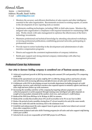 Ahmed Allam 
Mobile : (+966503692402) 
Address: Riyadh, Saudi Arabia 
E-mail : aallam22@yahoo.com 
• Monitors the accuracy and efficient distribution of sales reports and other intelligence essential to the sales organization. Recommends revisions to existing reports, or assists in the development of new reporting tools as needed. 
• Implements enabling technologies, including CRM, to field sales teams. Monitors the assigned sales organization’s compliance with required standards for maintaining CRM data. Works closely with sales management to optimize the effectiveness of the firm’s technology investments. 
• Maintains professional and technical knowledge by attending educational workshops; reviewing professional publications; establishing personal networks; participating in professional societies. 
• Provide input to senior leadership in the development and administration of sales incentive compensation programs. 
• Directs and supports the consistent implementation of company initiatives. 
• Builds peer support and strong internal-company relationships with other key management personnel. 
Professional Career key Achievements 
Year 2013 in Samnan holding company is considered one of business success story: _ 
 Achieved exceptional growth in 2013 by increasing sales amount 23% and quantity 17% comparing with 2012. 
 Reduced the operational cost of sales staff by 30 % in 2013 by change polices and tactics of sales and collection with increasing efficiency and effectiveness of sales and credit management. 
 Collaborate with CFO in developing account receivable department including formats of credit application, invoices, and collection vouchers also required reports to minimize efforts and time of sales staff and more follow up with customers. 
 Increasing the monthly cash flow of the company by targeting advance payment or 1 week collection payment or earlier payment through running some intelligent sale offers depends on weight of every product, demand of the market, stock size, and customer’s credit balance 
 Reduced the DSO from 90 Days to be 30 days in 2013 in samnan. 
 Reduced the overdue Receivables from 15% of all receivables to be 3% in one Year in 2013. 
 Reduce the period of sales monthly closing from 5th of next month to be end of the same month. 
 Reduce the credit risk and the inventory risk to the minimum level. 
 Establish and enhancement the sales support team to gain new market area (share) not covered from other competitors in 2013. 
 Enhancement technical and sales skills Training program for all sales and sales support staff during whole year of 2013. 
 Selected to be on of core responsible of SAP ERP project in all Phases. 
 