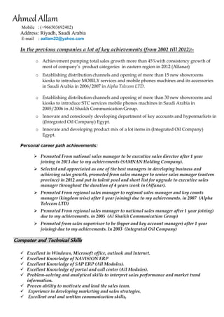 Ahmed Allam 
Mobile : (+966503692402) 
Address: Riyadh, Saudi Arabia 
E-mail : aallam22@yahoo.com 
In the previous companies a lot of key achievements (from 2002 till 2012):- 
o Achievement pumping total sales growth more than 45%with consistency growth of most of company’s product categories in eastern region in 2012 (Alfanar) 
o Establishing distribution channels and opening of more than 15 new showrooms kiosks to introduce MOBILY services and mobile phones machines and its accessories in Saudi Arabia in 2006/2007 in Alpha Telecom LTD. 
o Establishing distribution channels and opening of more than 30 new showrooms and kiosks to introduce STC services mobile phones machines in Saudi Arabia in 2005/2006 in Al Shaikh Communication Group. 
o Innovate and consciously developing department of key accounts and hypermarkets in ((Integrated Oil Company) Egypt. 
o Innovate and developing product mix of a lot items in (Integrated Oil Company) Egypt. 
Personal career path achievements: 
 Promoted From national sales manager to be executive sales director after 1 year joining in 2013 due to my achievements (SAMNAN Holding Company). 
 Selected and appreciated as one of the best managers in developing business and achieving sales growth, promoted from sales manager to senior sales manager (eastern province) in 2012 and put in talent pool and short list for upgrade to executive sales manager throughout the duration of 4 years work in (Alfanar). 
 Promoted From regional sales manager to regional sales manager and key counts manager (kingdom wise) after 1 year joining) due to my achievements. in 2007 (Alpha Telecom LTD) 
 Promoted From regional sales manager to national sales manager after 1 year joining) due to my achievements. in 2005 (Al Shaikh Communication Group) 
 Promoted from sales supervisor to be (hyper and key account manager) after 1 year joining) due to my achievements. In 2003 (Integrated Oil Company) 
Computer and Technical Skills 
 Excellent in Windows, Microsoft office, outlook and Internet. 
 Excellent Knowledge of NAVISION ERP 
 Excellent Knowledge of SAP ERP (All Modules). 
 Excellent Knowledge of portal and call center (All Modules). 
 Problem-solving and analytical skills to interpret sales performance and market trend information. 
 Proven ability to motivate and lead the sales team. 
 Experience in developing marketing and sales strategies. 
 Excellent oral and written communication skills,  