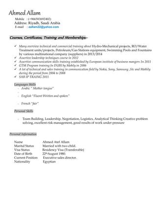 Ahmed Allam 
Mobile : (+966503692402) 
Address: Riyadh, Saudi Arabia 
E-mail : aallam22@yahoo.com 
Courses, Certificates, Training and Memberships:- 
 Many overview technical and commercial training about Hydro-Mechanical projects, RO/Water Treatment units/projects, Petroleum/Gas Stations equipment, Swimming Pools and Fountains by various multinational company (suppliers) in 2013/2014 
 Assertive leadership techniques course in 2012 
 Assertive communication skills training established by European institute of business mangers 1n 2011 
 GTM Program training In DUBI by Mobily in 2006 
 A lot of technical and sales training in communication field by Nokia, Sony, Samsung ,Stc and Moblily during the period from 2004 to 2008 
 SAB IP TRAING 2011 
Languages Skills 
- Arabic “ Mother tongue” 
- 
- English “Fluent Written and spoken” 
- French “fair” 
Personal Skills 
- Team Building, Leadership, Negotiation, Logistics, Analytical Thinking Creative problem solving, excellent risk management, good results of work under pressure 
Personal Information 
Name Ahmed Atef Allam 
Marital Status Married with two child. 
Visa Status Residency Visa (Transferable) 
Date of Birth 22thAugust 1980. 
Current Position Executive sales director. 
Nationality Egyptian 
