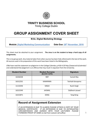 1
TRINITY BUSINESS SCHOOL
Trinity College Dublin
GROUP ASSIGNMENT COVER SHEET
M.Sc. Digital Marketing Strategy
Module: Digital Marketing Communication Date Due: 28th
November, 2016
This sheet must be attached to your assignment. The onus is on the student to keep a hard copy of all
assignments.
This is my group work. Any material taken from other sources has been fully referenced in the text of the work.
All sources used in the preparation of this work have been listed in the Bibliography.
I/We have read the statement on plagiarism in the College Calendar, p.H18-H.20 http://www.tcd.ie/calendar/
and understand that plagiarism is an offence that may result in expulsion from the University.
Student Number Student Surname
(BLOCK CAPS)
Signature
16336358 ROY Surovit Roy
16312331 KANAYAMA Toshiaki Kanayama
16334098 SINGH Ruchi Singh
16315549 JAISWAL Siddhesh Jaiswal
16315875 DENG Tang Deng
Record of Assignment Extension
IF AN EXTENSION IS DUE TO ILLNESS PLEASE ATTACH A COPY OF YOUR
MEDICAL CERTIFICATE. IF AN EXTENSION IS DUE TO EXTENUATING
CIRCUMSTANCES AND AGREED WITH YOUR LECTURER, PLEASE
FORWARD PROOF OF SAME (e-mail from Lecturer will suffice)
 