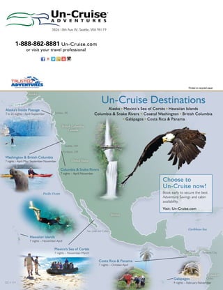 3826 18th Ave W, Seattle, WA 98119 
Printed on recycled paper 
1-888-862-8881 Un-Cruise.com 
or visit your travel professional 
Un-Cruise Destinations 
Juneau, AK 
British Columbia 
Seattle, WA 
Portland, OR 
United States 
Alaska u Mexico’s Sea of Cortés u Hawaiian Islands 
Columbia & Snake Rivers u Coastal Washington u British Columbia 
Mexico 
Mexico's Sea of Cortés 
7 nights – November-March 
Alaska 
Alaska's Inside Passage 
7 to 21 nights – April-September 
Washington & British Columbia 
7 nights – April-May; September-November 
Hawaiian Islands 
7 nights – November-April 
Canada 
Columbia & Snake Rivers 
7 nights – April-November 
Choose to 
Un-Cruise now! 
Book early to secure the best 
Adventure Savings and cabin 
availability. 
Visit: Un-Cruise.com 
Caribbean Sea 
San José 
u Galápagos u Costa Rica & Panama 
Costa Rica & Panama 
7 nights – October-April 
Costa Rica Panama City 
Ecuador 
Galápagos 
9 nights – February-November 
Pacific Ocean 
Panama 
Quito 
San José del Cabo 
GC-1114 
