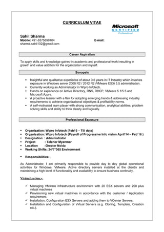 CURRICULUM VITAE
Sahil Sharma
Mobile: +91-8375898704 E-mail:
sharma.sahil102@gmail.com
Career Aspiration
To apply skills and knowledge gained in academic and professional world resulting in
growth and value addition for the organization and myself.
Synopsis
 Insightful and qualitative experience of about 3.6 years in IT Industry which involves
exposure in Windows server 2008 R2 / 2012 R2 /VMware ESXi 5.5 administration.
 Currently working as Administrator in Wipro Infotech.
 Hands on experience on Active Directory, DNS, DHCP, VMware 5.1/5.5 and
Microsoft Azure.
 A proactive learner with a flair for adopting emerging trends & addressing industry
requirements to achieve organizational objectives & profitability norms.
 A self-motivated team player with strong communication, analytical abilities, problem
solving skills and ability to think clearly and logically.
Professional Exposure
 Organization: Wipro Infotech (Feb16 – Till date)
 Organisation: Wipro Infotech (Payroll of Progressive Info vision April’14 – Feb’16 )
 Designation : Administrator
 Project : Telenor Myanmar
 Location :Greater Noida
 Working Shifts: 24*7*365 Environment
 Responsibilities:-
As Administrator, I am primarily responsible to provide day to day global operational
activities for Windows, VMware, Active directory servers installed at the client's and
maintaining a high level of functionality and availability to ensure business continuity.
Virtualization:-
 Managing VMware infrastructure environment with 20 ESX servers and 200 plus
virtual machines
 Provisioning new virtual machines in accordance with the customer / Application
requirement.
 Installation, Configuration ESX Servers and adding them to VCenter Servers.
 Installation and Configuration of Virtual Servers (e.g. Cloning, Template, Creation
etc.).
 