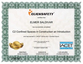 certifies that
ELMER SALDIVAR
has successfully completed
C2 Confined Spaces in Construction an Introduction
and has earned 0.1 IACET CEUs and 1 Contact Hours.
18007843______________
SERIAL NUMBER
6/26/2016__________________
COMPLETION DATE
1.25 HOURS_________________
COURSE DURATION
I confirm that I personally took the
course listed above.
__________________________
STUDENT SIGNATURE
18007843
 