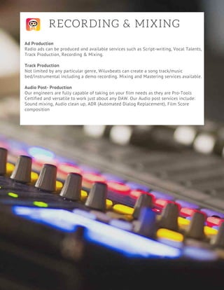 R E C O R D I N G & M I X I N G
Ad Production
Radio ads can be produced and available services such as Script-writing, Vocal Talents,
Track Production, Recording & Mixing.
Track Production
Not limited by any particular genre, Wiluvbeats can create a song track/music
bed/instrumental including a demo recording. Mixing and Mastering services available.
Audio Post- Production
Our engineers are fully capable of taking on your film needs as they are Pro-Tools
Certified and versatile to work just about any DAW. Our Audio post services include:
Sound mixing, Audio clean up, ADR (Automated Dialog Replacement), Film Score
composition
 