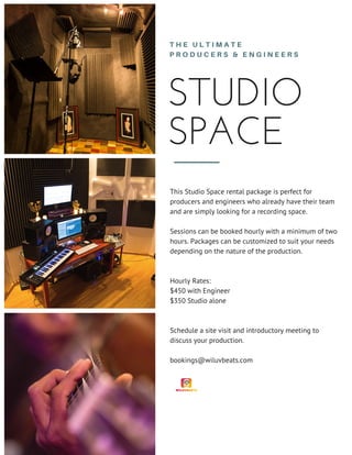 STUDIO
SPACE
T H E U L T I M A T E
P R O D U C E R S & E N G I N E E R S
This Studio Space rental package is perfect for
producers and engineers who already have their team
and are simply looking for a recording space.
Sessions can be booked hourly with a minimum of two
hours. Packages can be customized to suit your needs
depending on the nature of the production.
Hourly Rates:
$450 with Engineer
$350 Studio alone
Schedule a site visit and introductory meeting to
discuss your production.
bookings@wiluvbeats.com
 