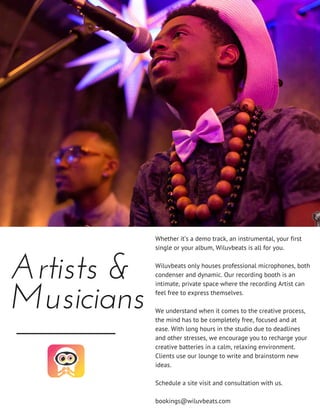 Artists &
Musicians
Whether it’s a demo track, an instrumental, your first
single or your album, Wiluvbeats is all for you.
Wiluvbeats only houses professional microphones, both
condenser and dynamic. Our recording booth is an
intimate, private space where the recording Artist can
feel free to express themselves.
We understand when it comes to the creative process,
the mind has to be completely free, focused and at
ease. With long hours in the studio due to deadlines
and other stresses, we encourage you to recharge your
creative batteries in a calm, relaxing environment.
Clients use our lounge to write and brainstorm new
ideas.
Schedule a site visit and consultation with us.
bookings@wiluvbeats.com
 