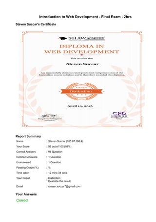 Introduction to Web Development - Final Exam - 2hrs
Steven Succar's Certificate
Report Summary
Name : Steven Succar (185.87.168.4)
Your Score : 98 out of 100 (98%)
Correct Answers : 98 Question
Incorrect Answers : 1 Question
Unanswered : 1 Question
Passing Grade (%) : %
Time taken : 12 mins 34 secs
Your Result
:
Distinction
Describe this result
Email : steven.succar7@gmail.com
Your Answers
Correct
 