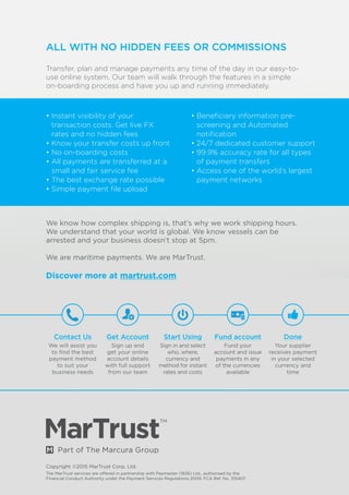 Copyright ©2015 MarTrust Corp. Ltd.
The MarTrust services are offered in partnership with Paymaster (1836) Ltd., authorised by the
Financial Conduct Authority under the Payment Services Regulations 2009. FCA Ref. No. 315407
Contact Us
We will assist you
to find the best
payment method
to suit your
business needs
Get Account
Sign up and
get your online
account details
with full support
from our team
Start Using
Sign in and select
who, where,
currency and
method for instant
rates and costs
Fund account
Fund your
account and issue
payments in any
of the currencies
available
Done
Your supplier
receives payment
in your selected
currency and
time
ALL WITH NO HIDDEN FEES OR COMMISSIONS
Transfer, plan and manage payments any time of the day in our easy-to-
use online system. Our team will walk through the features in a simple
on-boarding process and have you up and running immediately.
We know how complex shipping is, that’s why we work shipping hours.
We understand that your world is global. We know vessels can be
arrested and your business doesn’t stop at 5pm.
We are maritime payments. We are MarTrust.
Discover more at martrust.com
• Instant visibility of your
transaction costs. Get live FX
rates and no hidden fees
• Know your transfer costs up front
• No on-boarding costs
• All payments are transferred at a
small and fair service fee
• The best exchange rate possible
• Simple payment file upload
• Beneficiary information pre-
screening and Automated
notification
• 24/7 dedicated customer support
• 99.9% accuracy rate for all types
of payment transfers
• Access one of the world’s largest
payment networks
 
