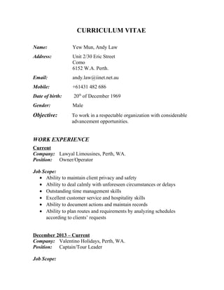 CURRICULUM VITAE
Name: Yew Mun, Andy Law
Address: Unit 2/30 Eric Street
Como
6152 W.A. Perth.
Email: andy.law@iinet.net.au
Mobile: +61431 482 686
Date of birth: 20th
of December 1969
Gender: Male
Objective: To work in a respectable organization with considerable
advancement opportunities.
WORK EXPERIENCE
Current
Company: Lawyal Limousines, Perth, WA.
Position: Owner/Operator
Job Scope:
• Ability to maintain client privacy and safety
• Ability to deal calmly with unforeseen circumstances or delays
• Outstanding time management skills
• Excellent customer service and hospitality skills
• Ability to document actions and maintain records
• Ability to plan routes and requirements by analyzing schedules
according to clients’ requests
December 2013 – Current
Company: Valentino Holidays, Perth, WA.
Position: Captain/Tour Leader
Job Scope:
 