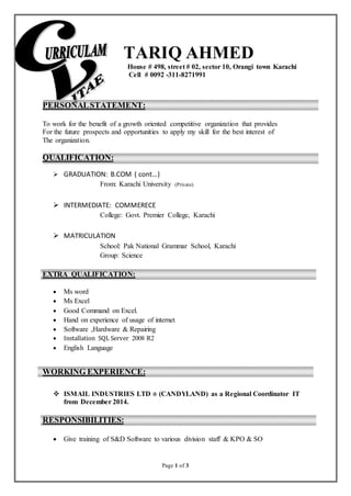 Page 1 of 3
TARIQ AHMED
House # 498, street # 02, sector 10, Orangi town Karachi
Cell # 0092 -311-8271991
PERSONALSTATEMENT:
To work for the benefit of a growth oriented competitive organization that provides
For the future prospects and opportunities to apply my skill for the best interest of
The organization.
QUALIFICATION:
 GRADUATION: B.COM ( cont…)
From: Karachi University (Private)
 INTERMEDIATE: COMMERECE
College: Govt. Premier College, Karachi
 MATRICULATION
School: Pak National Grammar School, Karachi
Group: Science
EXTRA QUALIFICATION:
 Ms word
 Ms Excel
 Good Command on Excel.
 Hand on experience of usage of internet
 Software ,Hardware & Repairing
 Installation SQL Server 2008 R2
 English Language
WORKING EXPERIENCE:
 ISMAIL INDUSTRIES LTD ® (CANDYLAND) as a Regional Coordinator IT
from December 2014.
RESPONSIBILITIES:
 Give training of S&D Software to various division staff & KPO & SO
 