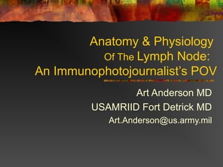 Anatomy & Physiology
Of The Lymph Node:
An Immunophotojournalist’s POV
Art Anderson MD
USAMRIID Fort Detrick MD
Art.Anderson@us.army.mil
 