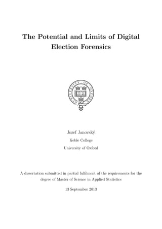 The Potential and Limits of Digital
Election Forensics
 
Jozef Janovsk´y
Keble College
University of Oxford
A dissertation submitted in partial fulﬁlment of the requirements for the
degree of Master of Science in Applied Statistics
13 September 2013
 