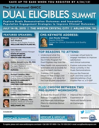 dual eligibles summit
The 3rd Annual GHCC
July 14-16, 2015 | THE WESTIN CRYSTAL CITY | Arlington, VA
Co-located with:
To register, please visit: www.worldcongress.com/duals • Call: 800-767-9499 • Fax: 781-939-2543 • email: wcreg@worldcongress.com
Top Reasons to Attend:
•	 Analyze the Impact of Star
Ratings Changes to D-SNPs
and Medicare Advantage
Plans to Maximize Bonus
Potential
•	 Improve the Consumer
Experience of 	
Medicaid Beneficiaries 	
on Exchanges
Explore Duals Demonstration Outcomes and Innovative
Population Engagement Strategies to Improve Clinical Outcomes
July 14-16, 2015
arlington, VAMedicaid Summit
The 5th Annual GHCC
July 14-16, 2015
arlington, VA
Medicare & Medicare
advantage Summit
The 11th Annual GHCC
CMS Keynote Address:
	 Jean Moody Williams
Deputy Director, 	
Center for Clinical Standards and Quality 	
CMS
Featured Speakers:
	 Conference Chairperson:
Sara Wedlock
Director, Dual Eligible Products	
WellCare Health Plans Inc.
	 Chris Barrott
Idaho MMCP Contract Manager	
State of Idaho,
Department of
Health and Welfare
	 Debbie Bennett Carey, RN, MSN
Clinical Guidance Process
Manager, Medicare 	
Medicaid Plans, Illinois,
Humana
	 Michael Ceballos, MBA
Vice President, Long-Term
Care & Product Development	
Buckeye Community
Health Plan,
Centene Corporation
	 Jordan Luke
Director, Operations, 	
STARs	
Cigna-HealthSpring
	Gregory A. LaManna, MPH	
Director, Medicare and Dual
Eligible Product Innovation 	
WellPoint, Inc.
•	 Understand what the
potential structure of 	
the STARs Program for 	
Dual Eligibles may look like
•	 Make health risk assessments
actionable and accessible for
hard-to-reach members
•	 Examine CMS quality
initiatives that bridge care
coordination and value for
the Dual Eligible population
•	 Leverage virtual tools to
engage members to improve
satisfaction 	
and clinical outcomes
•	 Explore outcomes from
those currently in the 	
Duals Demonstrations
•	 Discuss the financial,
staff, and time costs of
operationalizing a Dual
Eligible Plan vs. a D-SNP
Plus! Choose between two
Pre-Summit Workshops:
Organized by:
@wrldhealthcare
#GHCC15
Save up to $600 when you register by 4/24/15!
 