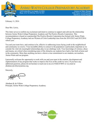 February 11, 2016
Dear Mrs. Lewis,
This letter serves to confirm my excitement and intent to continue to support and cultivate the relationship
between Ánimo Watts College Preparatory Academy and The Positive Results Corporation. This
recommendation is based on a partnership The Positive Results Corporation has formed with Ánimo Watts
College Preparatory Academy and our Women of Color Leadership class from the 2014/2015 and 2015/2016
school year.
You and your team have, and continue to be, effective in addressing issues facing youth in the neighborhood
and community we swerve. Your incredible ability to connect to the population is particularly important as we
consider the vital role meaningful relationships play in our challenge work. Your knowledge of violence, abuse
and trauma, are critical when considering many of the obstacles our students have had to face both at home and
in the community. More than anything you have a shown a true commitment to our students, our teachers,
Ánimo Watts and our program.
I personally welcome the opportunity to work with you and your team in the creation, development and
implementation of any program that works to improve the lives of the youth we serve. If you have any
additional questions, please do not hesitate to reach out to me at (310)614-9693 or via email at
abraham.devilliers@animo.org.
Sincerely,
Abraham B. de Villiers
Principal, Ánimo Watts College Preparatory Academy
 