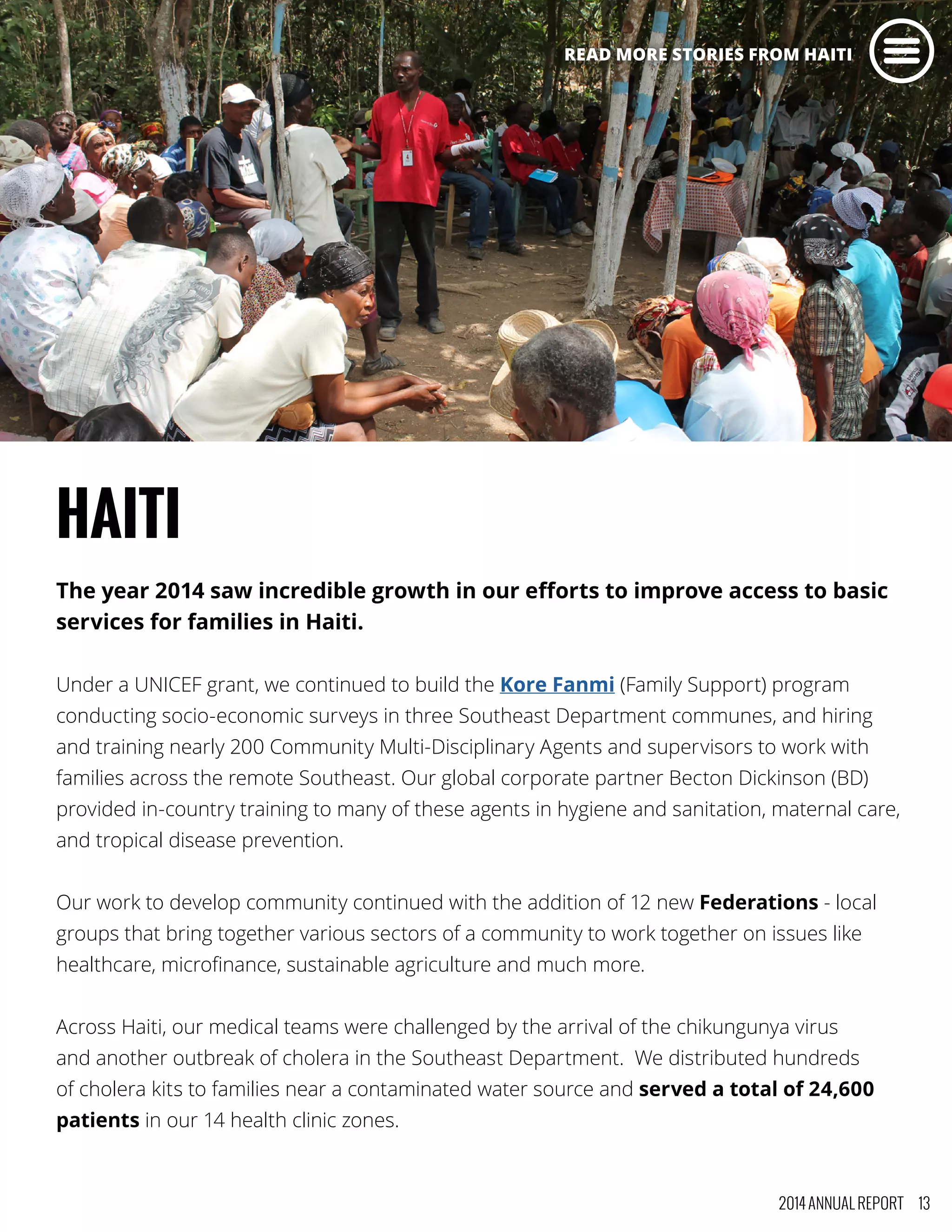 HAITI
The year 2014 saw incredible growth in our efforts to improve access to basic
services for families in Haiti.
Under a UNICEF grant, we continued to build the Kore Fanmi (Family Support) program
conducting socio-economic surveys in three Southeast Department communes, and hiring
and training nearly 200 Community Multi-Disciplinary Agents and supervisors to work with
families across the remote Southeast. Our global corporate partner Becton Dickinson (BD)
provided in-country training to many of these agents in hygiene and sanitation, maternal care,
and tropical disease prevention.
Our work to develop community continued with the addition of 12 new Federations - local
groups that bring together various sectors of a community to work together on issues like
healthcare, microfinance, sustainable agriculture and much more.
Across Haiti, our medical teams were challenged by the arrival of the chikungunya virus
and another outbreak of cholera in the Southeast Department. We distributed hundreds
of cholera kits to families near a contaminated water source and served a total of 24,600
patients in our 14 health clinic zones.
2014 ANNUAL REPORT 13
READ MORE STORIES FROM HAITI
 