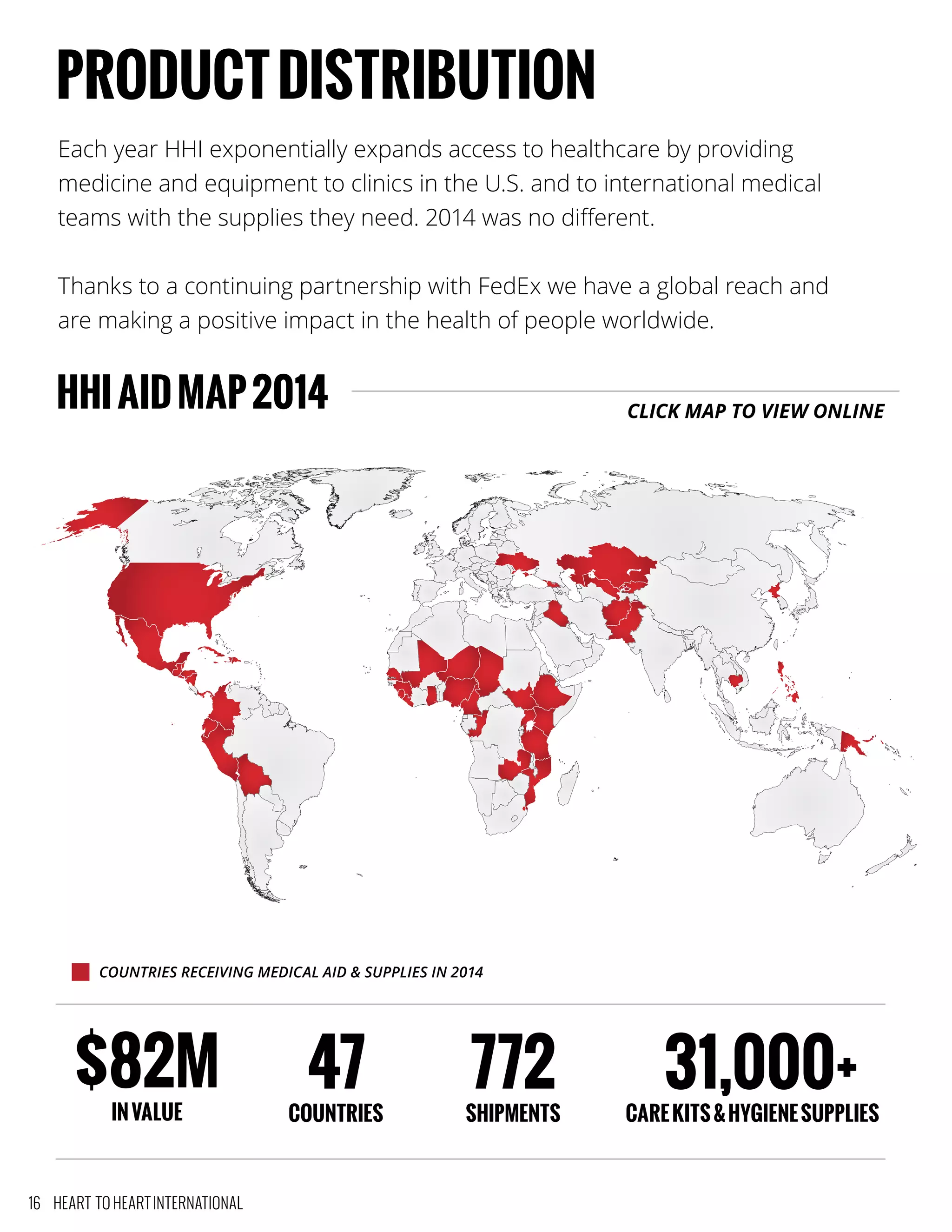 Each year HHI exponentially expands access to healthcare by providing
medicine and equipment to clinics in the U.S. and to international medical
teams with the supplies they need. 2014 was no different.
Thanks to a continuing partnership with FedEx we have a global reach and
are making a positive impact in the health of people worldwide.
HHIAIDMAP2014
PRODUCTDISTRIBUTION
COUNTRIES RECEIVING MEDICAL AID & SUPPLIES IN 2014
$82M
INVALUE
47
COUNTRIES
772
SHIPMENTS
31,000+
CAREKITS&HYGIENESUPPLIES
CLICK MAP TO VIEW ONLINE
16 HEART TO HEART INTERNATIONAL
 