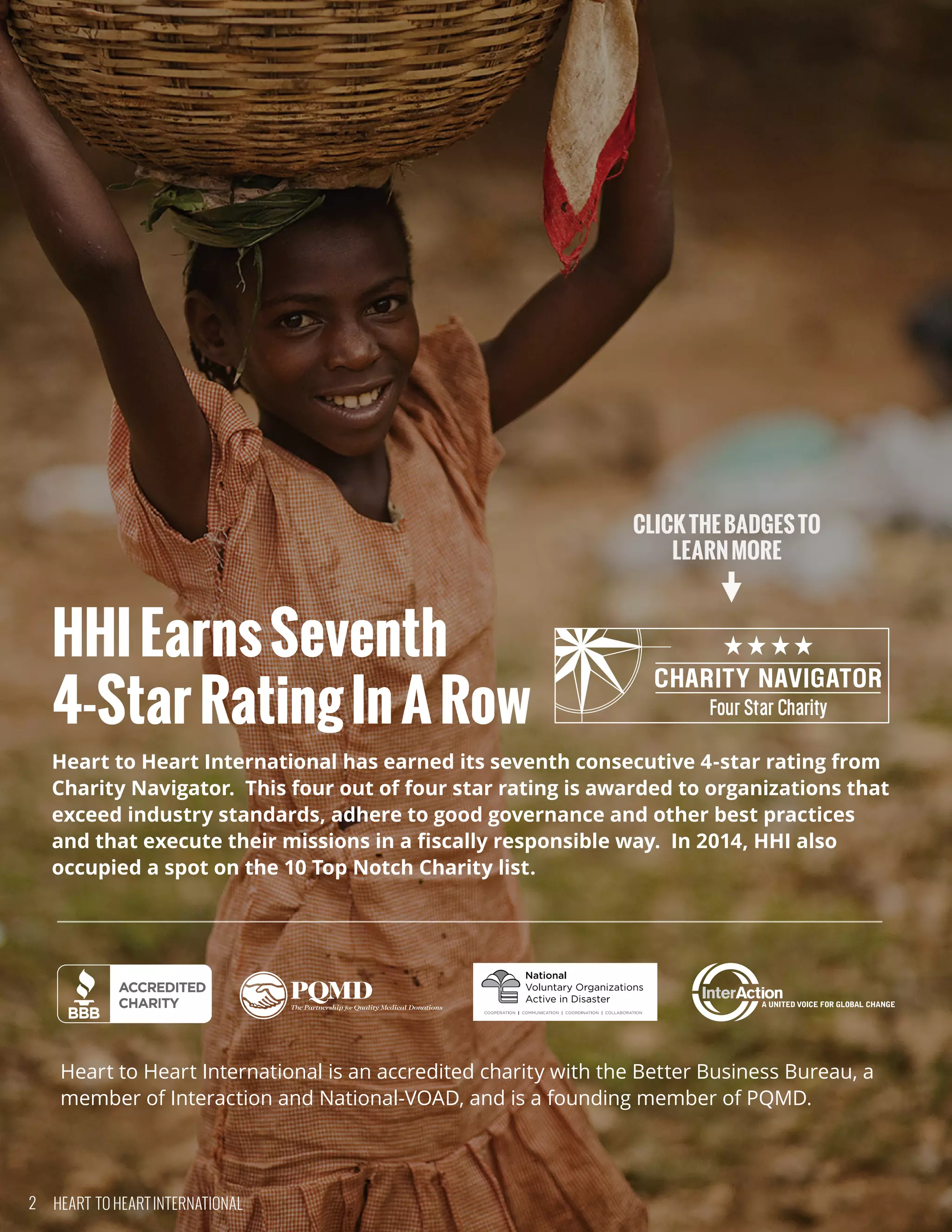 HHIEarnsSeventh
4-StarRatingInARow
Heart to Heart International has earned its seventh consecutive 4-star rating from
Charity Navigator.  This four out of four star rating is awarded to organizations that
exceed industry standards, adhere to good governance and other best practices
and that execute their missions in a fiscally responsible way.  In 2014, HHI also
occupied a spot on the 10 Top Notch Charity list.
Heart to Heart International is an accredited charity with the Better Business Bureau, a
member of Interaction and National-VOAD, and is a founding member of PQMD.
CLICKTHEBADGESTO
LEARNMORE
2 HEART TO HEART INTERNATIONAL
 