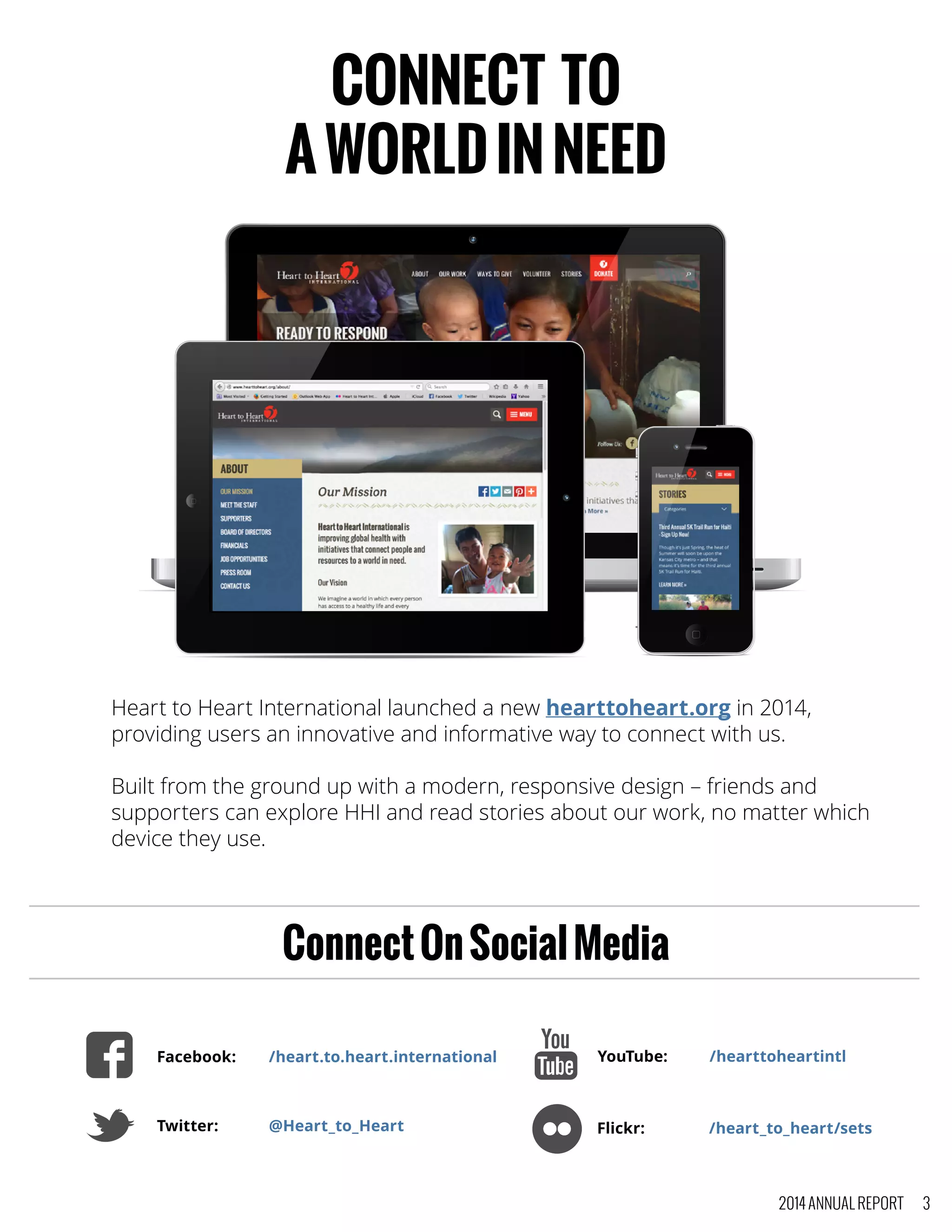 CONNECT TO
AWORLDINNEED
Heart to Heart International launched a new hearttoheart.org in 2014,
providing users an innovative and informative way to connect with us.
Built from the ground up with a modern, responsive design – friends and
supporters can explore HHI and read stories about our work, no matter which
device they use.
Facebook:	 /heart.to.heart.international
Twitter:	 @Heart_to_Heart
YouTube:	 /hearttoheartintl
Flickr:		 /heart_to_heart/sets
ConnectOnSocialMedia
2014 ANNUAL REPORT 3
 