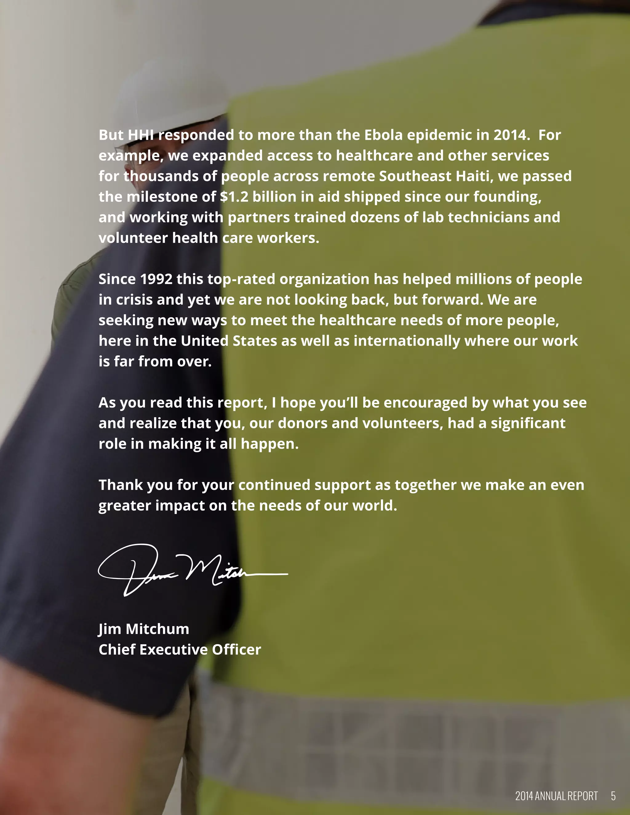 But HHI responded to more than the Ebola epidemic in 2014.  For
example, we expanded access to healthcare and other services
for thousands of people across remote Southeast Haiti, we passed
the milestone of $1.2 billion in aid shipped since our founding,
and working with partners trained dozens of lab technicians and
volunteer health care workers.  
Since 1992 this top-rated organization has helped millions of people
in crisis and yet we are not looking back, but forward. We are
seeking new ways to meet the healthcare needs of more people,
here in the United States as well as internationally where our work
is far from over. 
As you read this report, I hope you’ll be encouraged by what you see
and realize that you, our donors and volunteers, had a significant
role in making it all happen.
Thank you for your continued support as together we make an even
greater impact on the needs of our world.
 
 
Jim Mitchum
Chief Executive Officer
2014 ANNUAL REPORT 5
 