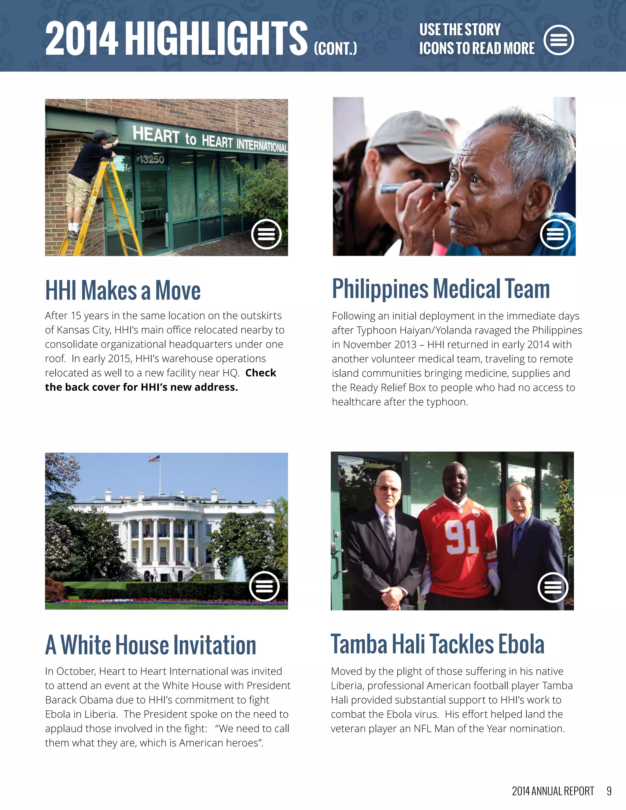 HHI Makes a Move
After 15 years in the same location on the outskirts
of Kansas City, HHI’s main office relocated nearby to
consolidate organizational headquarters under one
roof. In early 2015, HHI’s warehouse operations
relocated as well to a new facility near HQ. Check
the back cover for HHI’s new address.
Philippines Medical Team
Following an initial deployment in the immediate days
after Typhoon Haiyan/Yolanda ravaged the Philippines
in November 2013 – HHI returned in early 2014 with
another volunteer medical team, traveling to remote
island communities bringing medicine, supplies and
the Ready Relief Box to people who had no access to
healthcare after the typhoon.
Tamba Hali Tackles Ebola
Moved by the plight of those suffering in his native
Liberia, professional American football player Tamba
Hali provided substantial support to HHI’s work to
combat the Ebola virus. His effort helped land the
veteran player an NFL Man of the Year nomination.
A White House Invitation
In October, Heart to Heart International was invited
to attend an event at the White House with President
Barack Obama due to HHI’s commitment to fight
Ebola in Liberia. The President spoke on the need to
applaud those involved in the fight: “We need to call
them what they are, which is American heroes”.
USETHESTORY
ICONSTOREADMORE2014HIGHLIGHTS(CONT.)
2014 ANNUAL REPORT 9
 