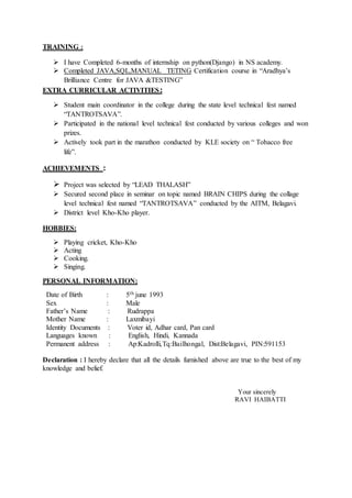TRAINING :
 I have Completed 6-months of internship on python(Django) in NS academy.
 Completed JAVA,SQL,MANUAL TETING Certification course in “Aradhya’s
Brilliance Centre for JAVA &TESTING”
EXTRA CURRICULAR ACTIVITIES:
 Student main coordinator in the college during the state level technical fest named
“TANTROTSAVA”.
 Participated in the national level technical fest conducted by various colleges and won
prizes.
 Actively took part in the marathon conducted by KLE society on “ Tobacco free
life”.
ACHIEVEMENTS :
 Project was selected by “LEAD THALASH”
 Secured second place in seminar on topic named BRAIN CHIPS during the collage
level technical fest named “TANTROTSAVA” conducted by the AITM, Belagavi.
 District level Kho-Kho player.
HOBBIES:
 Playing cricket, Kho-Kho
 Acting
 Cooking.
 Singing.
PERSONAL INFORMATION:
Date of Birth : 5th june 1993
Sex : Male
Father’s Name : Rudrappa
Mother Name : Laxmibayi
Identity Documents : Voter id, Adhar card, Pan card
Languages known : English, Hindi, Kannada
Permanent address : Ap:Kadrolli,Tq:Bailhongal, Dist:Belagavi, PIN:591153
Declaration : I hereby declare that all the details furnished above are true to the best of my
knowledge and belief.
Your sincerely
RAVI HAIBATTI
 