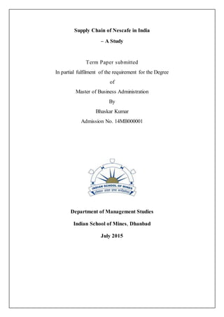 Supply Chain of Nescafe in India
– A Study
Term Paper submitted
In partial fulfilment of the requirement for the Degree
of
Master of Business Administration
By
Bhaskar Kumar
Admission No. 14MB000001
Department of Management Studies
Indian School of Mines, Dhanbad
July 2015
 