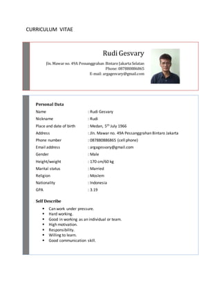 Rudi Gesvary 
CURRICULUM VITAE 
Jln. Mawar no. 49A Pessanggrahan Bintaro Jakarta Selatan 
Phone: 087880886865 
E-mail: argagesvary@gmail.com 
Personal Data 
Name : Rudi Gesvary 
Nickname : Rudi 
Place and date of birth : Medan, 5th July 1966 
Address : Jln. Mawar no. 49A Pessanggrahan Bintaro Jakarta 
Phone number : 087880886865 (cell phone) 
Email address : argagesvary@gmail.com 
Gender : Male 
Height/weight : 170 cm/60 kg 
Marital status : Married 
Religion : Moslem 
Nationality : Indonesia 
GPA : 3.19 
Self Describe 
 Can work under pressure. 
 Hard working. 
 Good in working as an individual or team. 
 High motivation. 
 Responsibility. 
 Willing to learn. 
 Good communication skill. 
 