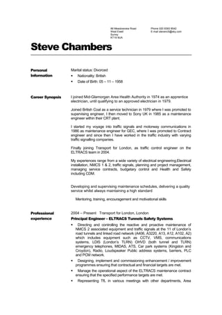 88 Meadowview Road
West Ewell
Surrey
KT19 9UA
Phone 020 8393 8542
E-mail stevenc5@sky.com
Steve Chambers
Personal
Information
Marital status: Divorced
 Nationality: British
 Date of Birth: 05 – 11 – 1958
Career Synopsis I joined Mid-Glamorgan Area Health Authority in 1974 as an apprentice
electrician, until qualifying to an approved electrician in 1979.
Joined British Coal as a service technician in 1979 where I was promoted to
supervising engineer, I then moved to Sony UK in 1985 as a maintenance
engineer within their CRT plant.
I started my voyage into traffic signals and motorway communications in
1986 as maintenance engineer for GEC, where I was promoted to Contract
engineer and since then I have worked in the traffic industry with varying
traffic signalling companies.
Finally joining Transport for London, as traffic control engineer on the
ELTRACS team in 2004.
My experiences range from a wide variety of electrical engineering,Electrical
installation, NMCS 1 & 2, traffic signals, planning and project management,
managing service contracts, budgetary control and Health and Safety
including CDM.
Developing and supervising maintenance schedules, delivering a quality
service whilst always maintaining a high standard
Mentoring, training, encouragement and motivational skills
Professional
experience
2004 – Present Transport for London, London
Principal Engineer – ELTRACS Tunnels Safety Systems
 Directing and controlling the reactive and proactive maintenance of
NMCS 2 associated equipment and traffic signals at the 11 of London’s
road tunnels and linked road network (A406, A3220, A13, A12, A102, A2)
which includes equipment such as CCTV, VMS, communications
systems, LDIS (London’s TLRN) OHVD (both tunnel and TLRN)
emergency telephones, MIDAS, ATS, Car park systems (Kingston and
Croydon), Radio, Loudspeaker Public address systems, barriers, PLC
and PCM network.
 Designing, implement and commissioning enhancement / improvement
programmes ensuring that contractual and financial targets are met.
 Manage the operational aspect of the ELTRACS maintenance contract
ensuring that the specified performance targets are met.
 Representing TfL in various meetings with other departments, Area
 